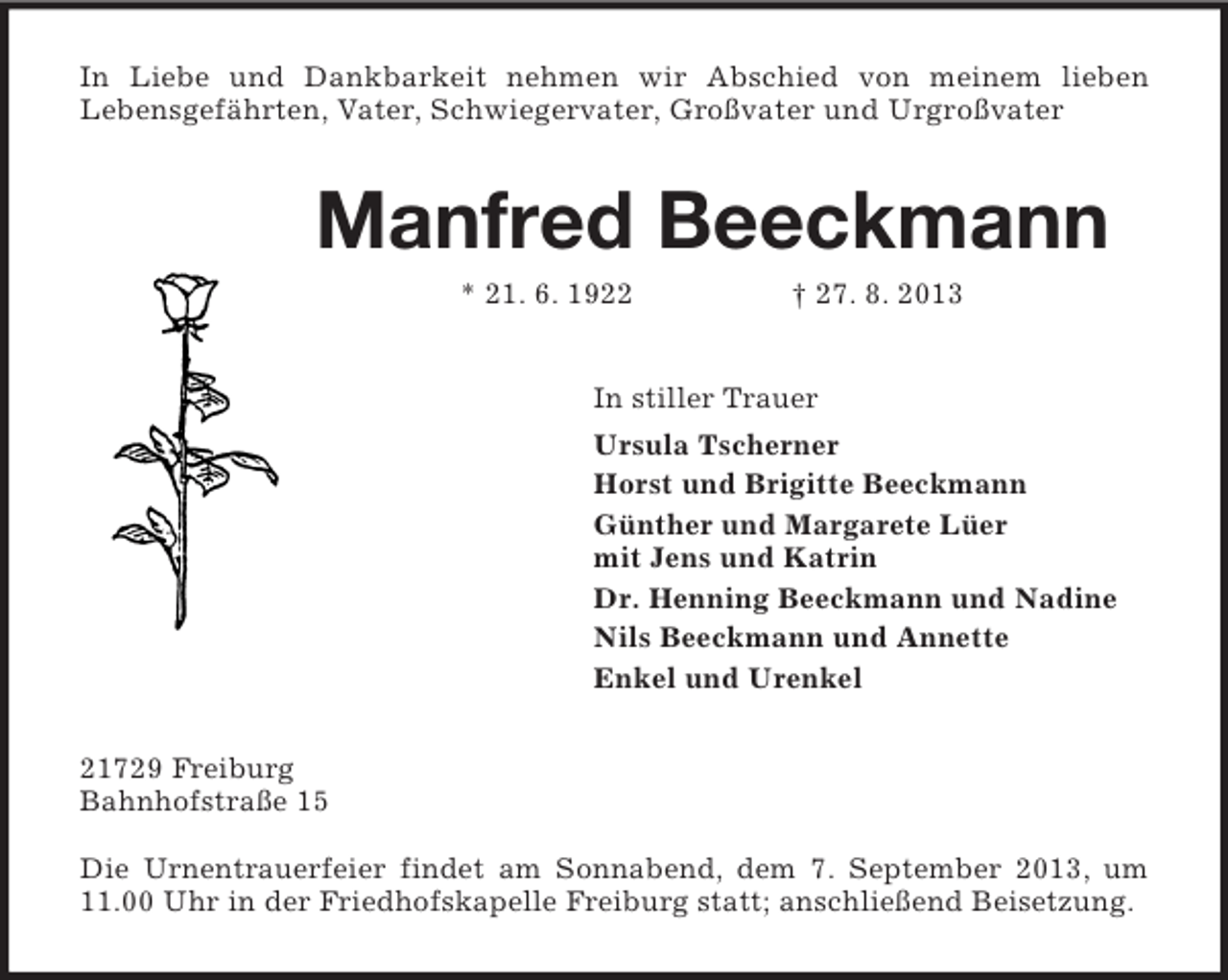 <p>In Liebe und Dankbarkeit nehmen wir Abschied von meinem lieben<br />Lebensgefährten, Vater, Schwiegervater, Großvater und Urgroßvater<br />Manfred Beeckmann<br />* 21. 6. 1922 † 27. 8. 2013<br />In stiller Trauer<br />Ursula Tscherner<br />Horst und Brigitte Beeckmann<br />Günther und Margarete Lüer<br />mit Jens und Katrin<br />Dr. Henning Beeckmann und Nadine<br />Nils Beeckmann und Annette<br />Enkel und Urenkel<br />21729 Freiburg<br />Bahnhofstraße 15</p><p>Die Urnentrauerfeier findet am Sonnabend, dem 7. September 2013, um 11.00 Uhr in der Friedhofskapelle Freiburg statt; anschließend Beisetzung.</p>