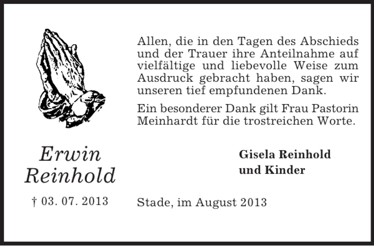 <p>Allen, die in den Tagen des Abschieds<br />und der Trauer ihre Anteilnahme auf<br />vielfältige und liebevolle Weise zum<br />Ausdruck gebracht haben, sagen wir<br />unseren tief empfundenen Dank.<br />Ein besonderer Dank gilt Frau Pastorin<br />Meinhardt für die trostreichen Worte.</p><p>Erwin<br />Reinhold<br />† 03. 07. 2013</p><p>Gisela Reinhold<br />und Kinder<br />Stade, im August 2013</p>