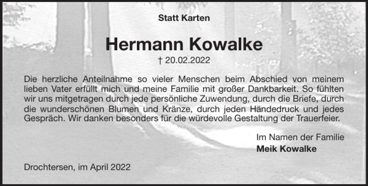<p>Statt Karten<br />Hermann Kowalke<br />† 20.02.2022<br />Die herzliche Anteilnahme so vieler Menschen beim Abschied von meinem<br />lieben Vater erfüllt mich und meine Familie mit großer Dankbarkeit. So fühlten wir uns mitgetragen durch jede persönliche Zuwendung, durch die Briefe, durch die wunderschönen Blumen und Kränze, durch jeden Händedruck und jedes Gespräch. Wir danken besonders für die würdevolle Gestaltung der Trauerfeier.<br />Im Namen der Familie<br />Meik Kowalke<br />Drochtersen, im April 2022</p>