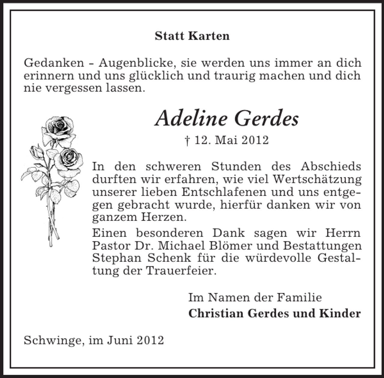 <p>Statt Karten<br />Gedanken - Augenblicke, sie werden uns immer an dich<br />erinnern und uns glücklich und traurig machen und dich<br />nie vergessen lassen.</p><p>Adeline Gerdes<br />† 12. Mai 2012<br />In den schweren Stunden des Abschieds<br />durften wir erfahren, wie viel Wertschätzung<br />unserer lieben Entschlafenen und uns entgegen gebracht wurde, hierfür danken wir von<br />ganzem Herzen.<br />Einen besonderen Dank sagen wir Herrn<br />Pastor Dr. Michael Blömer und Bestattungen<br />Stephan Schenk für die würdevolle Gestaltung der Trauerfeier.<br />Im Namen der Familie<br />Christian Gerdes und Kinder<br />Schwinge, im Juni 2012</p>