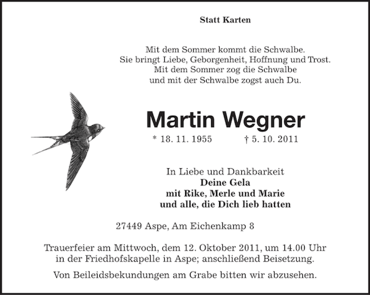 <p>Statt Karten</p><p>Mit dem Sommer kommt die Schwalbe.<br />Sie bringt Liebe, Geborgenheit, Hoffnung und Trost.<br />Mit dem Sommer zog die Schwalbe<br />und mit der Schwalbe zogst auch Du.</p><p>Martin Wegner<br />* 18. 11. 1955</p><p>† 5. 10. 2011</p><p>In Liebe und Dankbarkeit<br />Deine Gela<br />mit Rike, Merle und Marie<br />und alle, die Dich lieb hatten<br />27449 Aspe, Am Eichenkamp 8<br />Trauerfeier am Mittwoch, dem 12. Oktober 2011, um 14.00 Uhr<br />in der Friedhofskapelle in Aspe; anschließend Beisetzung.<br />Von Beileidsbekundungen am Grabe bitten wir abzusehen.</p>