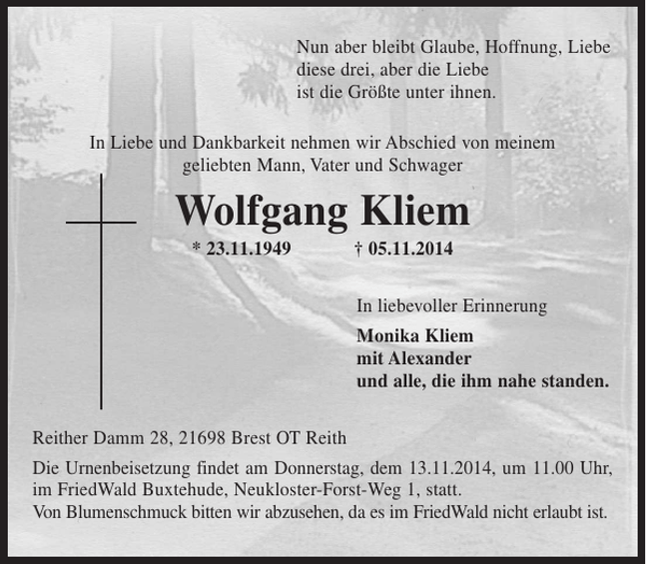 <p>Nun aber bleibt Glaube, Hoffnung, Liebe,<br />diese drei, aber die Liebe,<br />ist die Größte unter ihnen.<br />In Liebe und Dankbarkeit nehmen wir Abschied von meinem geliebten Mann, Vater und Schwager<br />Wolfgang Kliem<br />* 23. 11. 1949 † 05. 11. 2014<br />In liebevoller Erinnerung<br />Monika Kliem<br />mit Alexander<br />und alle, die ihm nahe standen.<br />Reither Damm 28, 21698 Brest OT Reith<br />Die Urnenbeisetzung findet am Donnerstag, dem 13. 11. 2014, um 11.00 Uhr, im FriedWald Buxtehude, Neukloster-Forst-Weg 1, statt.<br />Von Blumenschmuck bitten wir abzusehen, da es im FriedWald nicht erlaubt ist.</p>