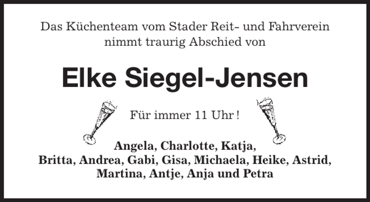 <p>Das Küchenteam vom Stader Reit- und Fahrverein<br />nimmt traurig Abschied von<br />Elke Siegel-Jensen<br />Für immer 11 Uhr !<br />Angela, Charlotte, Katja,<br />Britta, Andrea, Gabi, Gisa, Michaela, Heike, Astrid,<br />Martina, Antje, Anja und Petra</p>