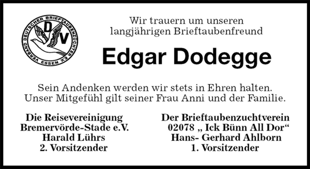 <p>Die Reisevereinigung Der Brieftaubenzuchtverein<br />Bremervörde-Stade e.V. 02078 „ Ick Bünn All Dor“<br />Harald Lührs Hans- Gerhard Ahlborn<br />2. Vorsitzender 1. Vorsitzender<br />Edgar Dodegge<br />Sein Andenken werden wir stets in Ehren halten.<br />Unser Mitgefühl gilt seiner Frau Anni und der Familie.<br />Wir trauern um unseren<br />langjährigen Brieftaubenfreund</p>