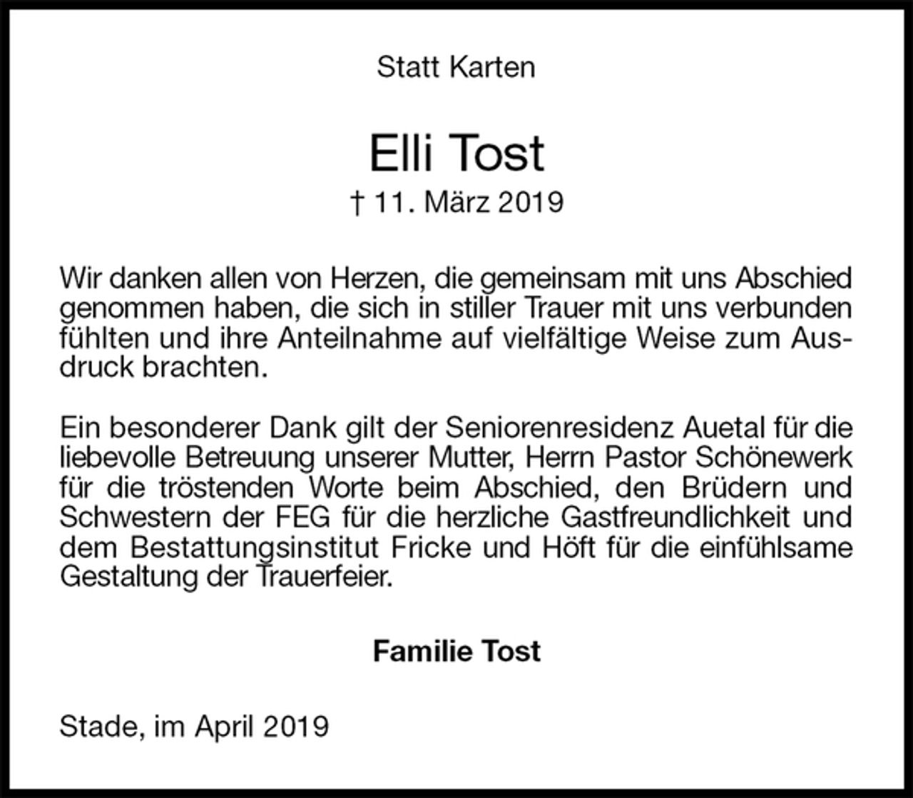 <p>Statt Karten<br />Elli Tost<br />† 11. März 2019<br />Wir danken allen von Herzen, die gemeinsam mit uns Abschied genommen haben, die sich in stiller Trauer mit uns verbunden fühlten und ihre Anteilnahme auf vielfältige Weise zum Ausdruck brachten.</p>
<p>Ein besonderer Dank gilt der Seniorenresidenz Auetal für die liebevolle Betreuung unserer Mutter, Herrn Pastor Schönewerk für die tröstenden Worte beim Abschied, den Brüdern und Schwestern der FEG für die herzliche Gastfreundlichkeit und dem Bestattungsinstitut Fricke und Höft für die einfühlsame Gestaltung der Trauerfeier.<br />Familie Tost<br />Stade, im April 2019</p>