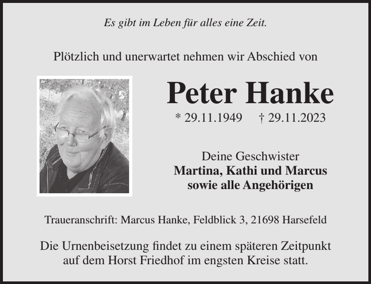 <p>Es gibt im Leben für alles eine Zeit.</p><p>Plötzlich und unerwartet nehmen wir Abschied von</p><p>Peter Hanke<br />* 29.11.1949</p><p>† 29.11.2023</p><p>Deine Geschwister<br />Martina, Kathi und Marcus<br />sowie alle Angehörigen<br />Traueranschrift: Marcus Hanke, Feldblick 3, 21698 Harsefeld</p><p>Die Urnenbeisetzung findet zu einem späteren Zeitpunkt<br />auf dem Horst Friedhof im engsten Kreise statt.</p>