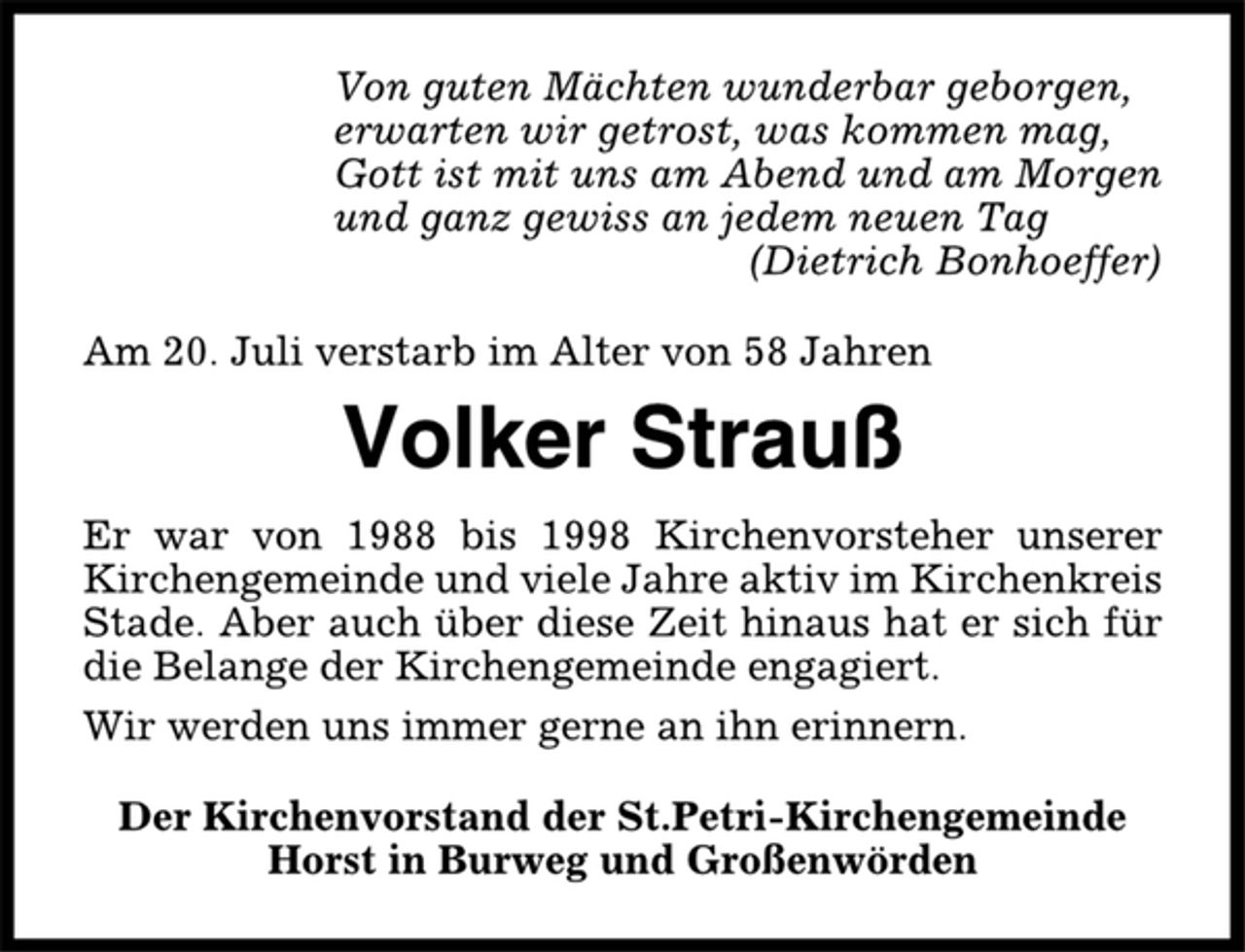 <p>Von guten Mächten wunderbar geborgen,<br />erwarten wir getrost, was kommen mag,<br />Gott ist mit uns am Abend und am Morgen<br />und ganz gewiss an jedem neuen Tag<br />(Dietrich Bonhoeffer)<br />Am 20. Juli verstarb im Alter von 58 Jahren<br />Volker Strauß<br />Er war von 1988 bis 1998 Kirchenvorsteher unserer<br />Kirchengemeinde und viele Jahre aktiv im Kirchenkreis<br />Stade. Aber auch über diese Zeit hinaus hat er sich für<br />die Belange der Kirchengemeinde engagiert.<br />Wir werden uns immer gerne an ihn erinnern.<br />Der Kirchenvorstand der St.Petri-Kirchengemeinde<br />Horst in Burweg und Großenwörden</p>