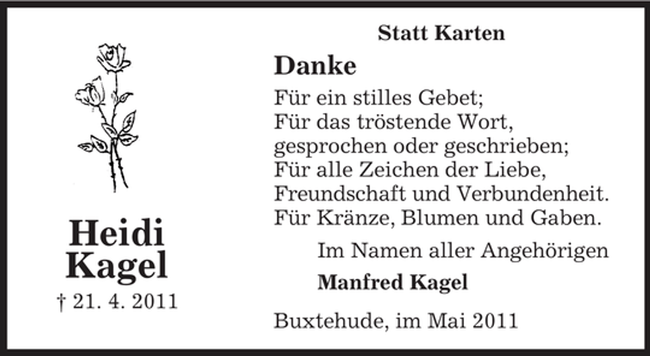 <p>Statt Karten</p><p>Danke<br />Für ein stilles Gebet; Für das tröstende Wort, gesprochen oder geschrieben; Für alle Zeichen der Liebe, Freundschaft und Verbundenheit. Für Kränze, Blumen und Gaben. Im Namen aller Angehörigen Manfred Kagel Buxtehude, im Mai 2011</p><p>Heidi Kagel<br />† 21. 4. 2011</p>