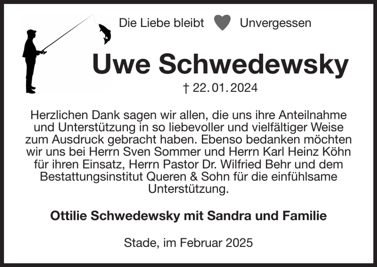 <p>Die Liebe bleibt Unvergessen<br />Uwe Schwedewsky<br />† 22. 01. 2024<br />Herzlichen Dank sagen wir allen, die uns ihre Anteilnahme und Unterstützung in so liebevoller und vielfältiger Weise zum Ausdruck gebracht haben. Ebenso bedanken möchten wir uns bei Herrn Sven Sommer und Herrn Karl Heinz Köhn für ihren Einsatz, Herrn Pastor Dr. Wilfried Behr und dem Bestattungsinstitut Queren &amp; Sohn für die einfühlsame<br />Unterstützung.<br />Ottilie Schwedewsky mit Sandra und Familie<br />Stade, im Februar 2025</p>