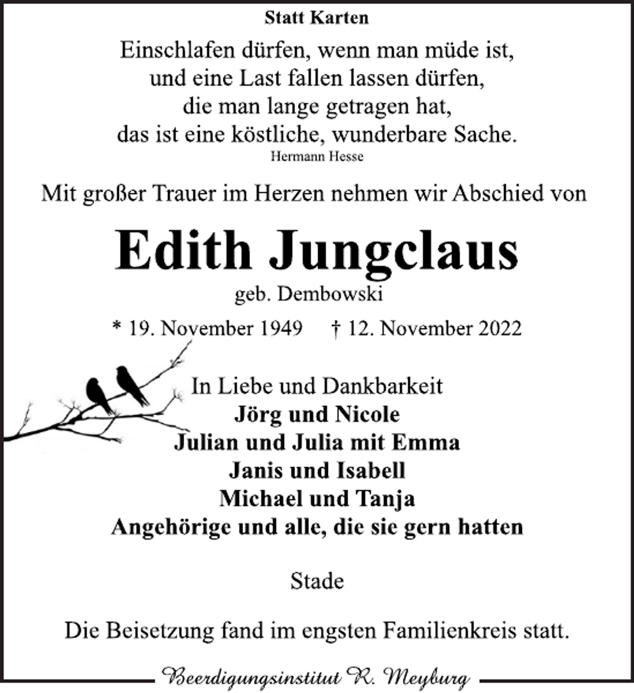 <p>Statt Karten<br />Einschlafen dürfen, wenn man müde ist,<br />und eine Last fallen lassen dürfen,<br />die man lange getragen hat,<br />das ist eine köstliche, wunderbare Sache.<br />Hermann Hesse<br />Mit großer Trauer im Herzen nehmen wir Abschied von<br />Edith Jungclaus<br />geb. Dembowski<br />* 19. November 1949 + 12. November 2022<br />In Liebe und Dankbarkeit<br />Jörg und Nicole<br />Julian und Julia mit Emma<br />Janis und Isabell<br />Michael und Tanja<br />Angehörige und alle, die sie gern hatten<br />Stade<br />Die Beisetzung fand im engsten Familienkreis statt.</p>
