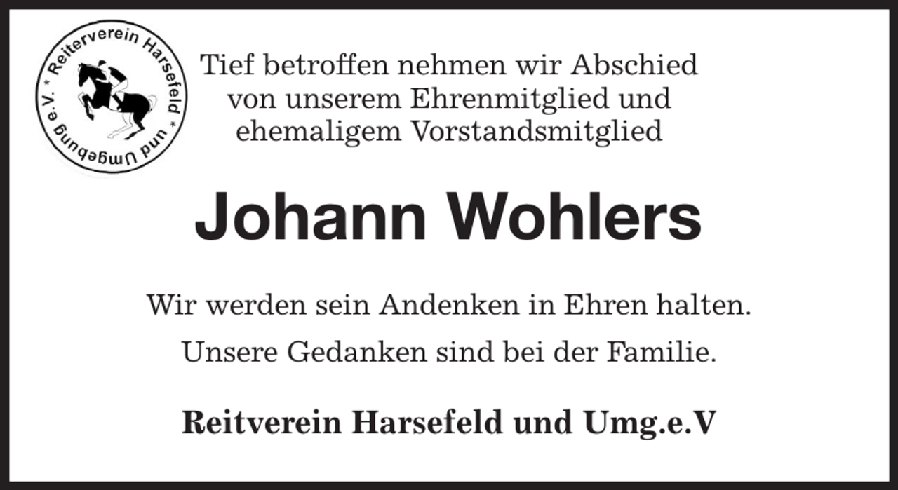 <p>Tief betroffen nehmen wir Abschied<br />von unserem Ehrenmitglied und<br />ehemaligem Vorstandsmitglied<br />Johann Wohlers<br />Wir werden sein Andenken in Ehren halten.<br />Unsere Gedanken sind bei der Familie.<br />Reitverein Harsefeld und Umg.e.V</p>