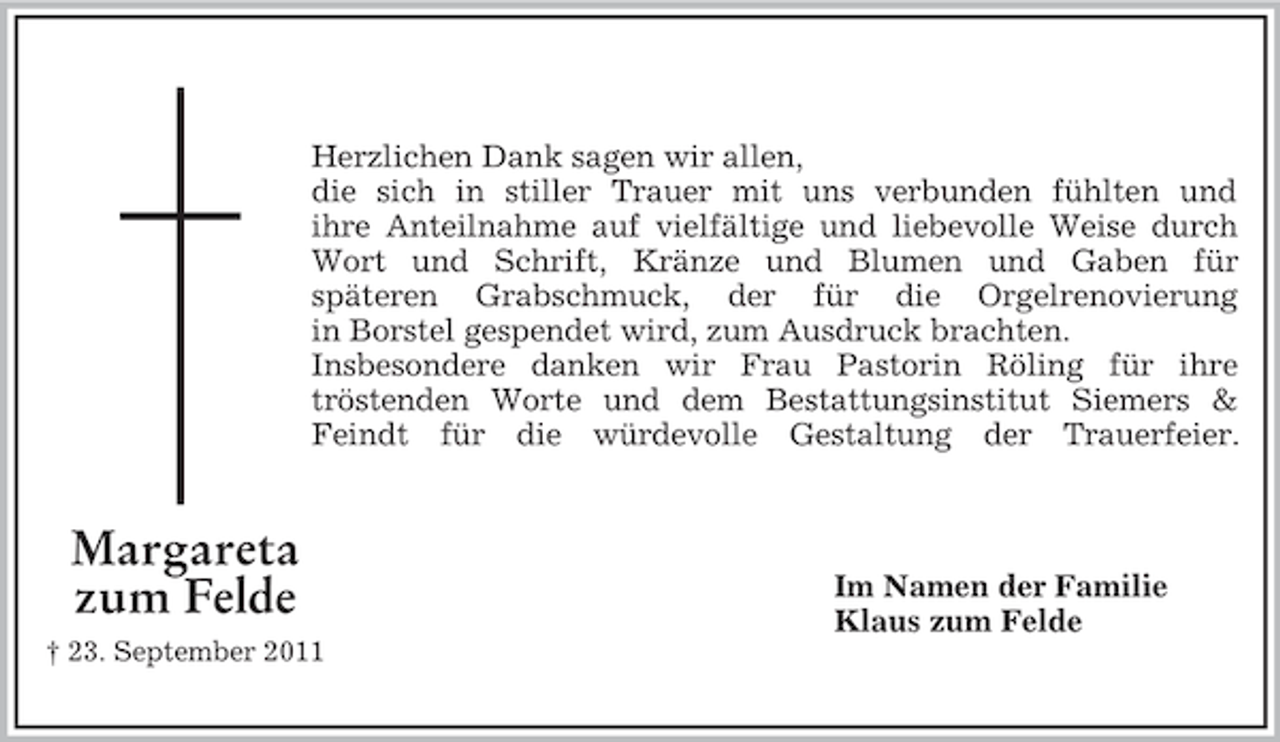 <p>Herzlichen Dank sagen wir allen,<br />die sich in stiller Trauer mit uns verbunden fühlten und<br />ihre Anteilnahme auf vielfältige und liebevolle Weise durch<br />Wort und Schrift, Kränze und Blumen und Gaben für<br />späteren Grabschmuck, der für die Orgelrenovierung<br />in Borstel gespendet wird, zum Ausdruck brachten.<br />Insbesondere danken wir Frau Pastorin Röling für ihre<br />tröstenden Worte und dem Bestattungsinstitut Siemers &amp;<br />Feindt für die würdevolle Gestaltung der Trauerfeier.</p><p>Margareta<br />zum Felde<br />† 23. September 2011</p><p>Im Namen der Familie<br />Klaus zum Felde</p>