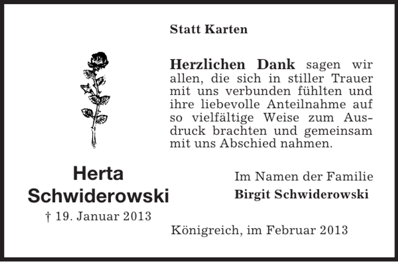 <p>Statt Karten</p><p>Herzlichen Dank sagen wir<br />allen, die sich in stiller Trauer<br />mit uns verbunden fühlten und<br />ihre liebevolle Anteilnahme auf<br />so vielfältige Weise zum Ausdruck brachten und gemeinsam<br />mit uns Abschied nahmen.</p><p>Herta<br />Schwiderowski</p><p>Im Namen der Familie<br />Birgit Schwiderowski</p><p>† 19. Januar 2013<br />Königreich, im Februar 2013</p>