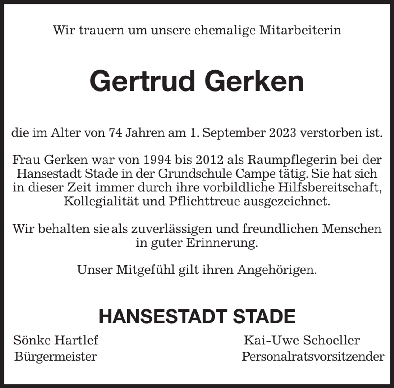 <p>Wir trauern um unsere ehemalige Mitarbeiterin<br />Gertrud Gerken<br />die im Alter von 74 Jahren am 1. September 2023 verstorben ist.</p><p>Frau Gerken war von 1994 bis 2012 als Raumpflegerin bei der Hansestadt Stade in der Grundschule Campe tätig. Sie hat sich in dieser Zeit immer durch ihre vorbildliche Hilfsbereitschaft, Kollegialität und Pflichttreue ausgezeichnet.</p><p>Wir behalten sie als zuverlässigen und freundlichen Menschen in guter Erinnerung.</p><p>Unser Mitgefühl gilt ihren Angehörigen.<br />HANSESTADT STADE<br />Sönke Hartlef Kai-Uwe Schoeller<br />Bürgermeister Personalratsvorsitzender</p>