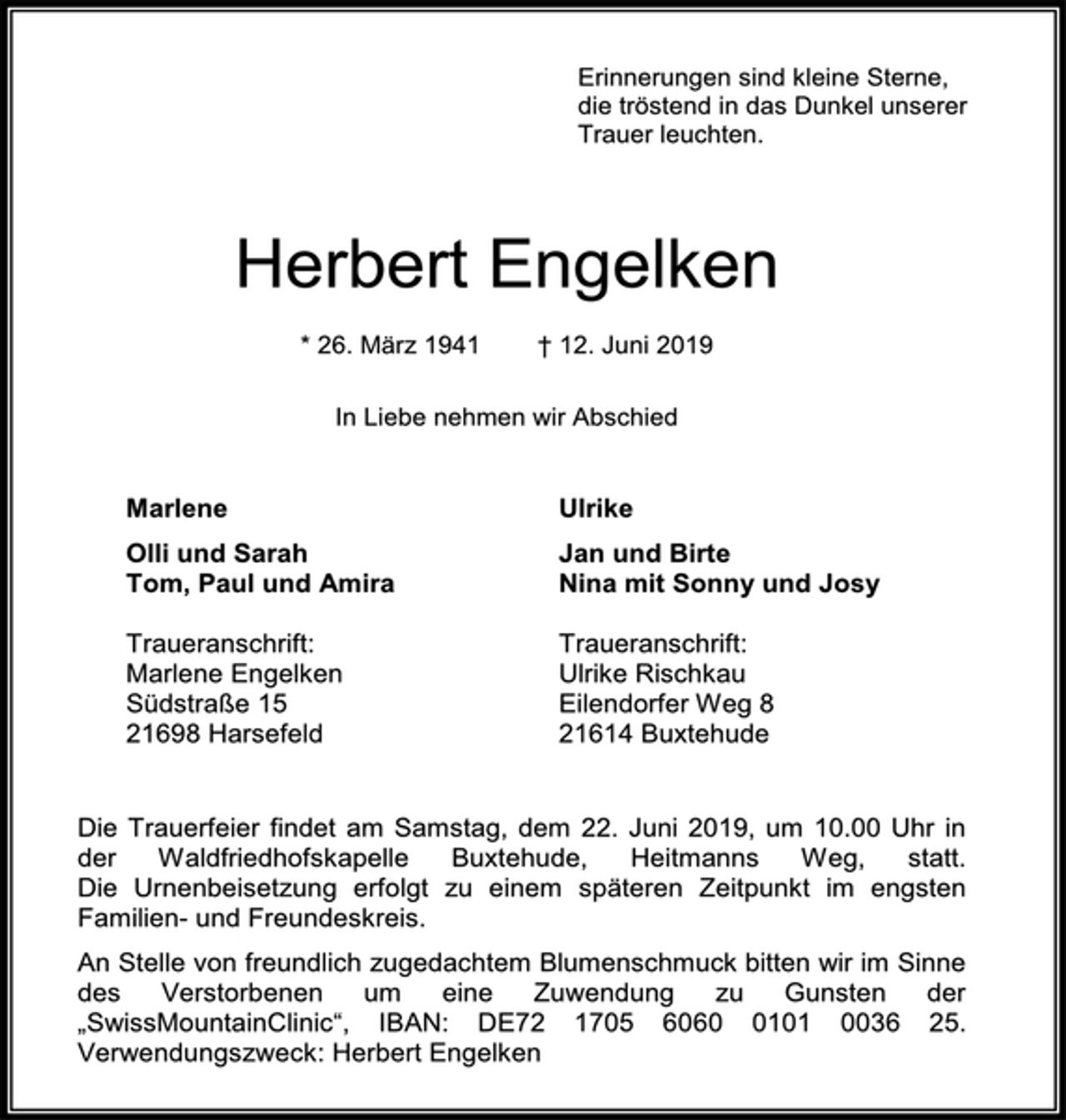 <p>Erinnerungen sind kleine Sterne,<br />die tröstend in das Dunkel unserer<br />Trauer leuchten.<br />Herbert Engelken<br />* 26. März 1941 † 12. Juni 2019<br />In Liebe nehmen wir Abschied<br />Marlene<br />Olli und Sarah<br />Tom, Paul und Amira<br />Ulrike<br />Jan und Birte<br />Nina mit Sonny und Josy<br />Traueranschrift:<br />Marlene Engelken<br />Südstraße 15<br />21698 Harsefeld<br />Traueranschrift:<br />Ulrike Rischkau<br />Eilendorfer Weg 8<br />21614 Buxtehude<br />Die Trauerfeier findet am Samstag, dem 22. Juni 2019, um 10.00 Uhr in der Waldfriedhofskapelle Buxtehude, Heitmanns Weg, statt. Die Urnenbeisetzung erfolgt zu einem späteren Zeitpunkt im engsten Familien- und Freundeskreis.<br />An Stelle von freundlich zugedachtem Blumenschmuck bitten wir im Sinne des Verstorbenen um eine Zuwendung zu Gunsten der „SwissMountainClinic“, IBAN: DE72 1705 6060 0101 0036 25. Verwendungszweck: Herbert Engelken</p>