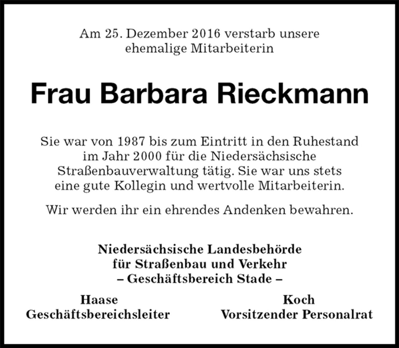 <p>Am 25. Dezember 2016 verstarb unsere<br />ehemalige Mitarbeiterin<br />Frau Barbara Rieckmann<br />Niedersächsische Landesbehörde<br />für Straßenbau und Verkehr<br />– Geschäftsbereich Stade –<br />Haase Koch<br />Geschäftsbereichsleiter Vorsitzender Personalrat<br />Sie war von 1987 bis zum Eintritt in den Ruhestand<br />im Jahr 2000 für die Niedersächsische<br />Straßenbauverwaltung tätig. Sie war uns stets<br />eine gute Kollegin und wertvolle Mitarbeiterin.<br />Wir werden ihr ein ehrendes Andenken bewahren.</p>