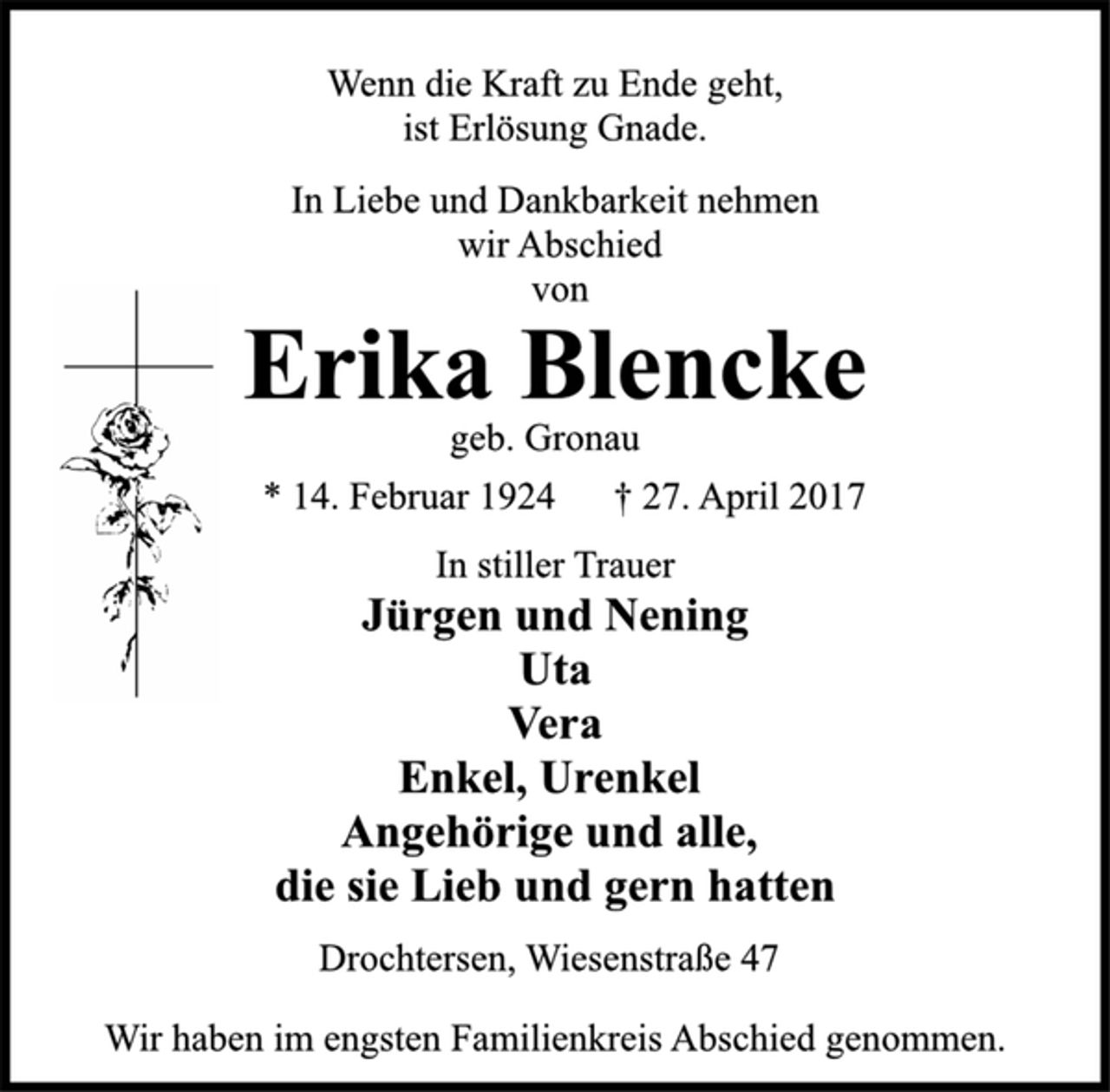 <p>Wenn die Kraft zu Ende geht,<br />ist Erlösung Gnade.<br />In Liebe und Dankbarkeit nehmen<br />wir Abschied<br />von<br />Erika Blencke<br />geb. Gronau<br />* 14. Februar 1924 † 27. April 2017<br />In stiller Trauer<br />Jürgen und Nening<br />Uta<br />Vera<br />Enkel, Urenkel<br />Angehörige und alle,<br />die sie Lieb und gern hatten<br />Drochtersen, Wiesenstraße 47<br />Wir haben im engsten Familienkreis Abschied genommen.</p>