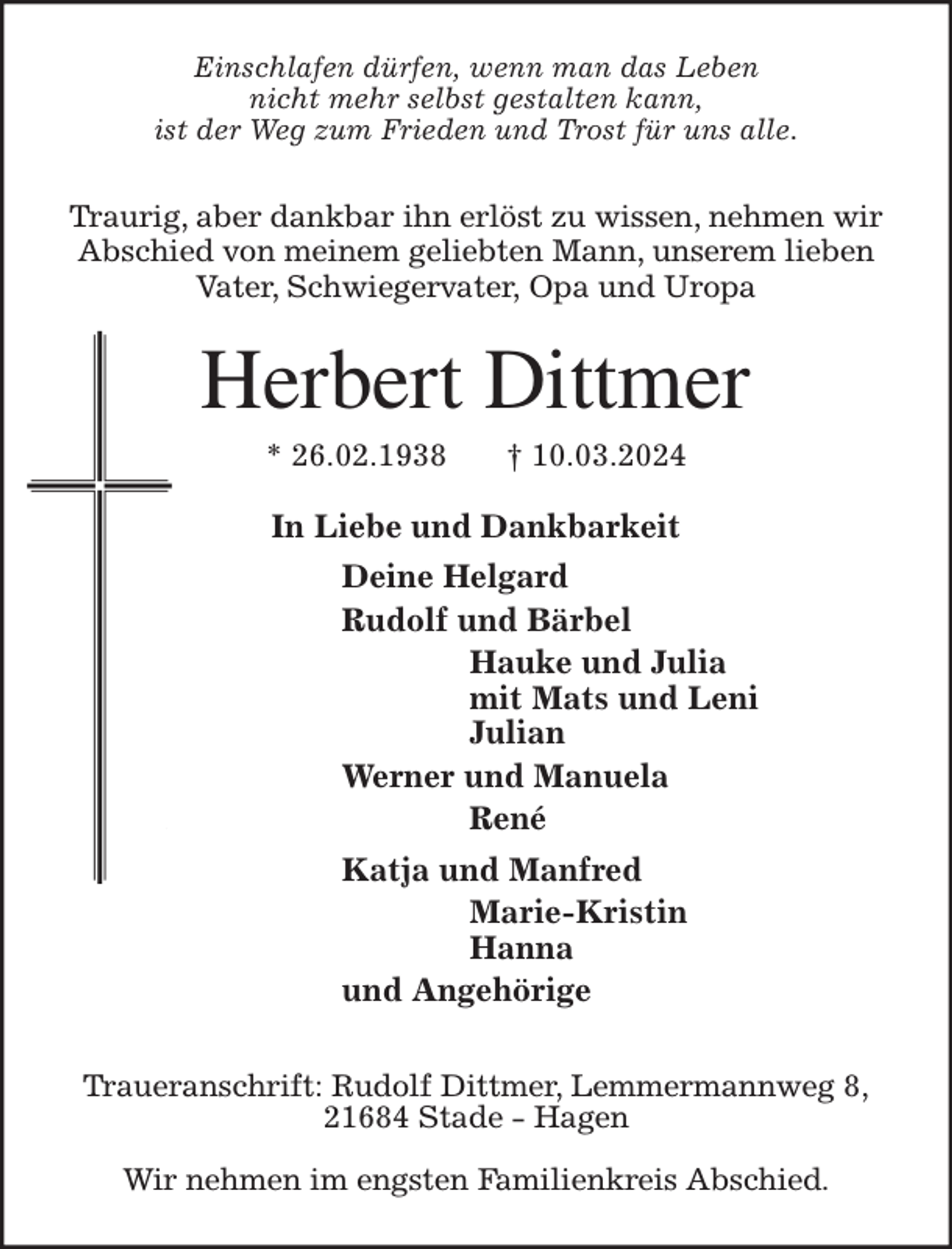 <p>Einschlafen dürfen, wenn man das Leben<br />nicht mehr selbst gestalten kann,<br />ist der Weg zum Frieden und Trost für uns alle.</p><p>Traurig, aber dankbar ihn erlöst zu wissen, nehmen wir<br />Abschied von meinem geliebten Mann, unserem lieben<br />Vater, Schwiegervater, Opa und Uropa<br />Herbert Dittmer<br />* 26.02.1938 † 10.03.2024<br />In Liebe und Dankbarkeit<br />Deine Helgard<br />Rudolf und Bärbel<br />Hauke und Julia<br />mit Mats und Leni<br />Julian<br />Werner und Manuela<br />René<br />Katja und Manfred<br />Marie-Kristin<br />Hanna<br />und Angehörige<br />Traueranschrift: Rudolf Dittmer, Lemmermannweg 8,<br />21684 Stade - Hagen</p><p>Wir nehmen im engsten Familienkreis Abschied.</p>