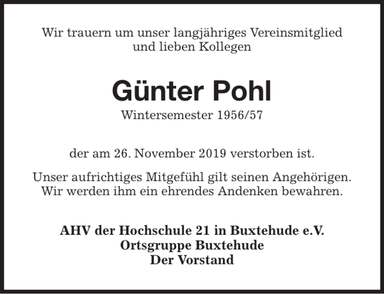 <p>Wir trauern um unser langjähriges Vereinsmitglied<br />und lieben Kollegen<br />Günter Pohl<br />Wintersemester 1956/57<br />der am 26. November 2019 verstorben ist.<br />Unser aufrichtiges Mitgefühl gilt seinen Angehörigen.<br />Wir werden ihm ein ehrendes Andenken bewahren.<br />AHV der Hochschule 21 in Buxtehude e.V.<br />Ortsgruppe Buxtehude<br />Der Vorstand</p>