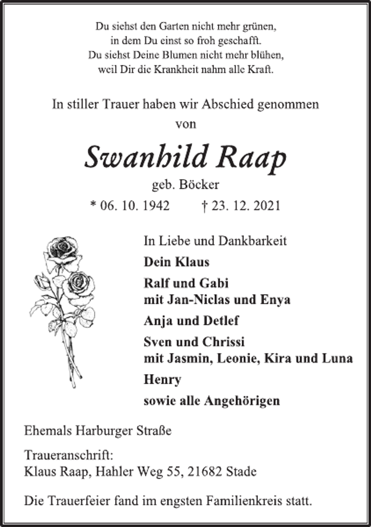 <p>Du siehst den Garten nicht mehr grünen,<br />in dem Du einst so froh geschafft.<br />Du siehst Deine Blumen nicht mehr blühen,<br />weil Dir die Krankheit nahm alle Kraft.<br />In stiller Trauer haben wir Abschied genommen<br />von<br />Swanhild Raap<br />geb. Böcker<br />* 06. 10. 1942 † 23. 12. 2021<br />In Liebe und Dankbarkeit<br />Dein Klaus<br />Ralf und Gabi<br />mit Jan-Niclas und Enya<br />Anja und Detlef<br />Sven und Chrissi<br />mit Jasmin, Leonie, Kira und Luna<br />Henry<br />sowie alle Angehörigen</p>
<p>Ehemals Harburger Straße<br />Traueranschrift:<br />Klaus Raap, Hahler Weg 55, 21682 Stade<br />Die Trauerfeier fand im engsten Familienkreis statt.</p>
