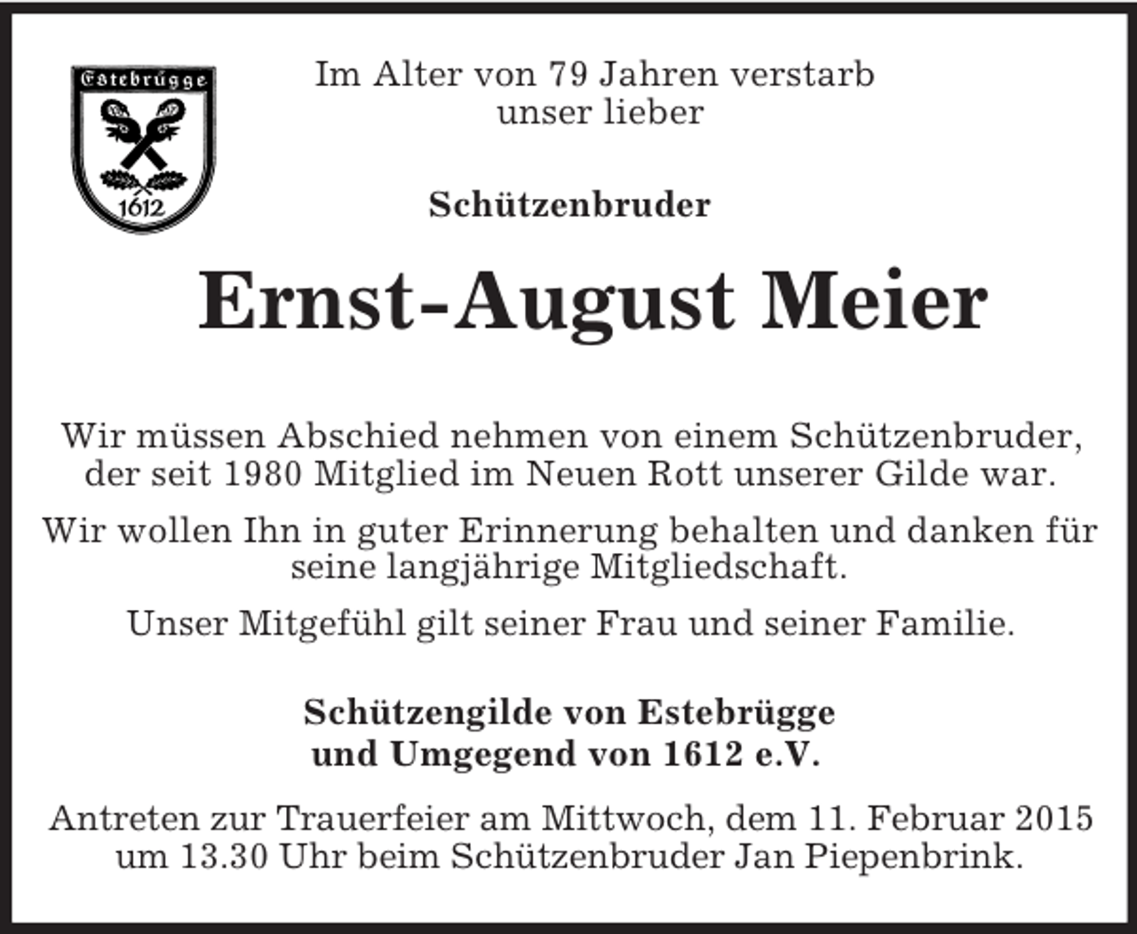 <p>Im Alter von 79 Jahren verstarb<br />unser lieber</p><p>Schützenbruder<br />Ernst-August Meier</p><p>Wir müssen Abschied nehmen von einem Schützenbruder, der seit 1980 Mitglied im Neuen Rott unserer Gilde war.<br />Wir wollen Ihn in guter Erinnerung behalten und danken für seine langjährige Mitgliedschaft.<br />Unser Mitgefühl gilt seiner Frau und seiner Familie.<br />Schützengilde von Estebrügge<br />und Umgegend von 1612 e.V.</p><p>Antreten zur Trauerfeier am Mittwoch, dem 11. Februar 2015 um 13.30 Uhr beim Schützenbruder Jan Piepenbrink.</p>