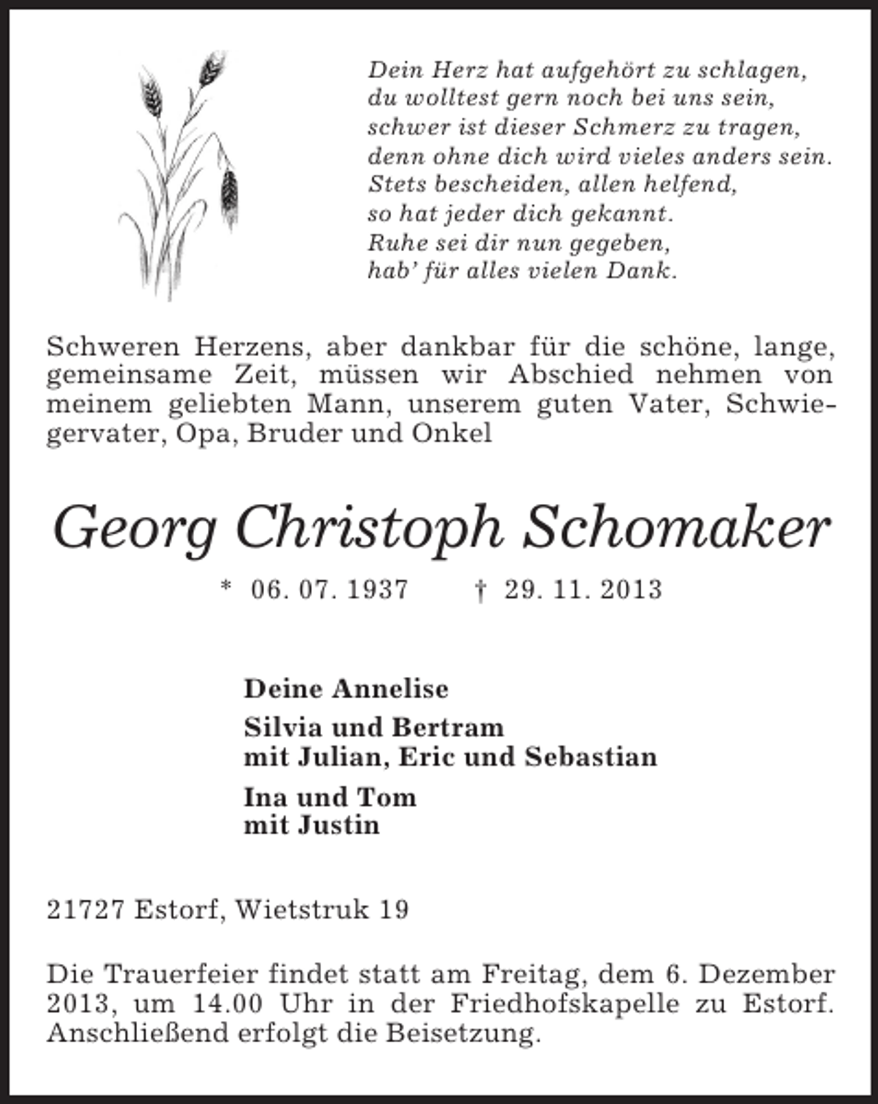 <p>Dein Herz hat aufgehört zu schlagen,<br />du wolltest gern noch bei uns sein,<br />schwer ist dieser Schmerz zu tragen,<br />denn ohne dich wird vieles anders sein.<br />Stets bescheiden, allen helfend,<br />so hat jeder dich gekannt.<br />Ruhe sei dir nun gegeben,<br />hab’ für alles vielen Dank.</p><p>Schweren Herzens, aber dankbar für die schöne, lange,<br />gemeinsame Zeit, müssen wir Abschied nehmen von<br />meinem geliebten Mann, unserem guten Vater, Schwiegervater, Opa, Bruder und Onkel</p><p>Georg Christoph Schomaker<br />* 06. 07. 1937</p><p>† 29. 11. 2013</p><p>Deine Annelise<br />Silvia und Bertram<br />mit Julian, Eric und Sebastian<br />Ina und Tom<br />mit Justin<br />21727 Estorf, Wietstruk 19<br />Die Trauerfeier findet statt am Freitag, dem 6. Dezember<br />2013, um 14.00 Uhr in der Friedhofskapelle zu Estorf.<br />Anschließend erfolgt die Beisetzung.</p>