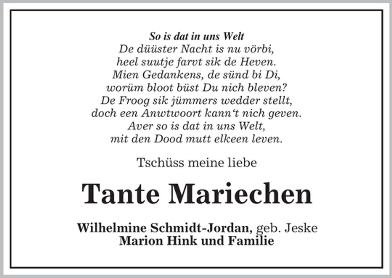 <p>So is dat in uns Welt<br />De düüster Nacht is nu vörbi,<br />heel suutje farvt sik de Heven.<br />Mien Gedankens, de sünd bi Di,<br />worüm bloot büst Du nich bleven?<br />De Froog sik jümmers wedder stellt,<br />doch een Anwtwoort kann‘t nich geven.<br />Aver so is dat in uns Welt,<br />mit den Dood mutt elkeen leven.</p><p>Tschüss meine liebe</p><p>Tante Mariechen<br />Wilhelmine Schmidt-Jordan, geb. Jeske<br />Marion Hink und Familie</p>