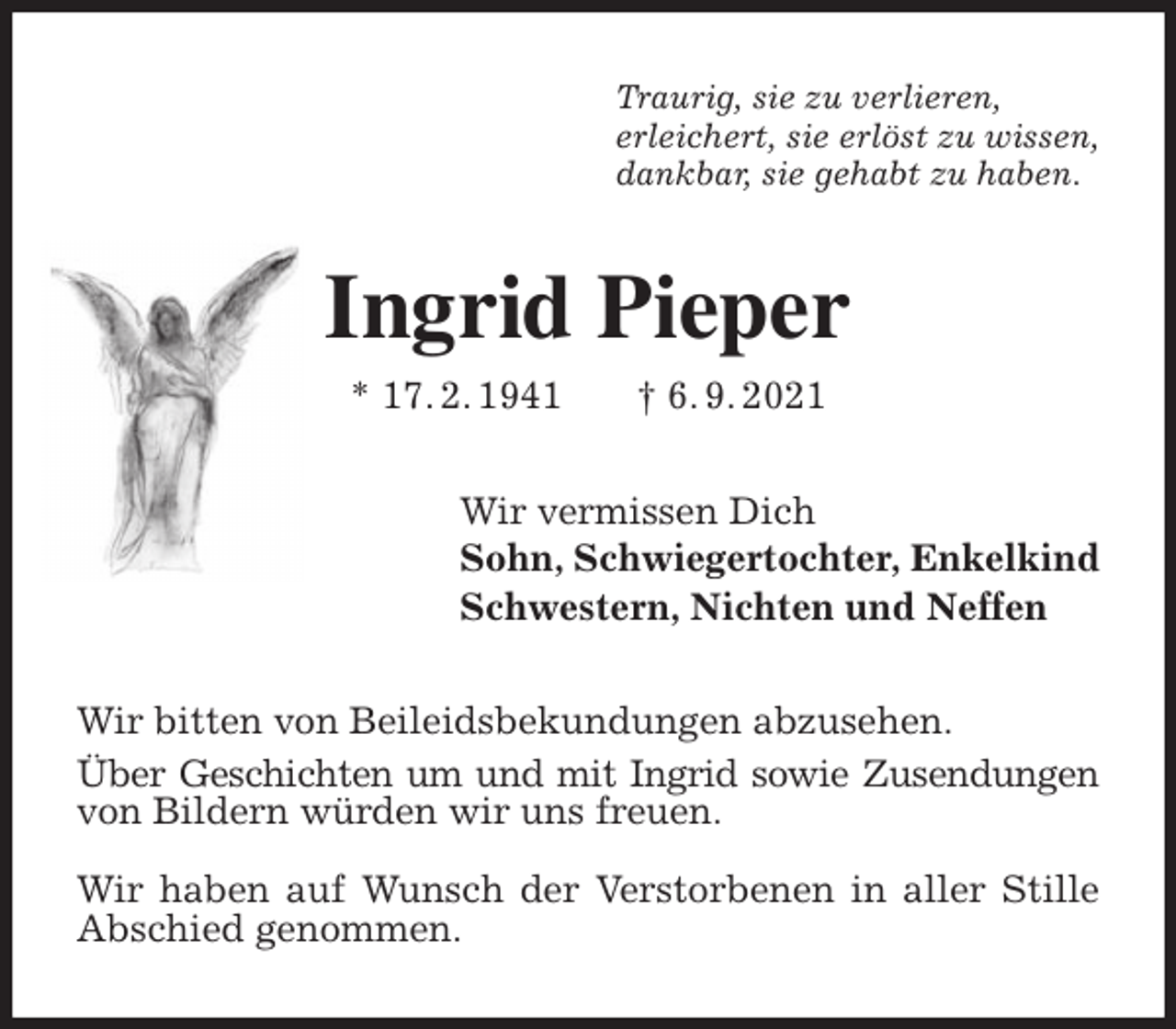 <p>Traurig, sie zu verlieren,<br />erleichert, sie erlöst zu wissen,<br />dankbar, sie gehabt zu haben.<br />Ingrid Pieper<br />* 17. 2. 1941 † 6. 9. 2021<br />Wir vermissen Dich<br />Sohn, Schwiegertochter, Enkelkind<br />Schwestern, Nichten und Neffen<br />Wir bitten von Beileidsbekundungen abzusehen.<br />Über Geschichten um und mit Ingrid sowie Zusendungen<br />von Bildern würden wir uns freuen.</p>
<p>Wir haben auf Wunsch der Verstorbenen in aller Stille<br />Abschied genommen.</p>
