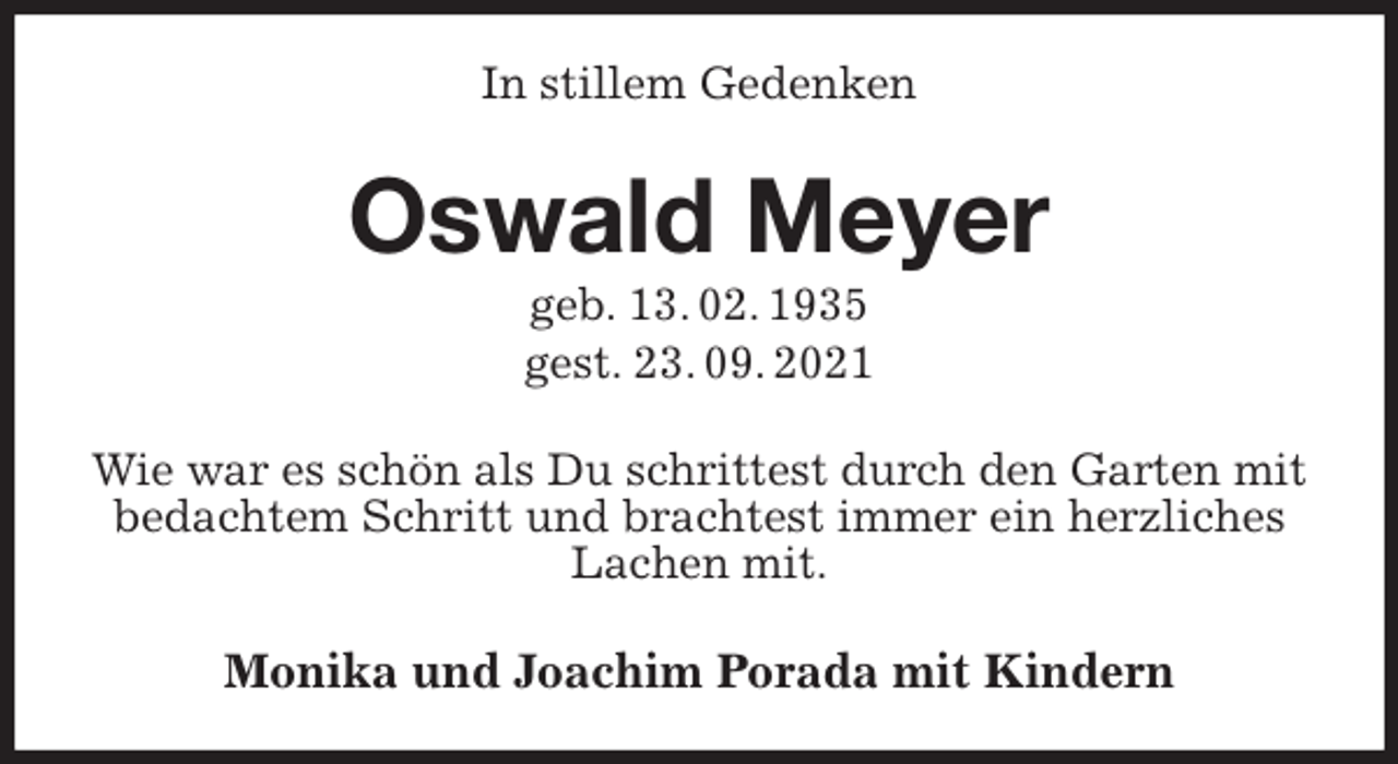 <p>In stillem Gedenken<br />Oswald Meyer<br />geb. 13. 02. 1935<br />gest. 23. 09. 2021<br />Wie war es schön als Du schrittest durch den Garten mit bedachtem Schritt und brachtest immer ein herzliches Lachen mit.<br />Monika und Joachim Porada mit Kindern</p>