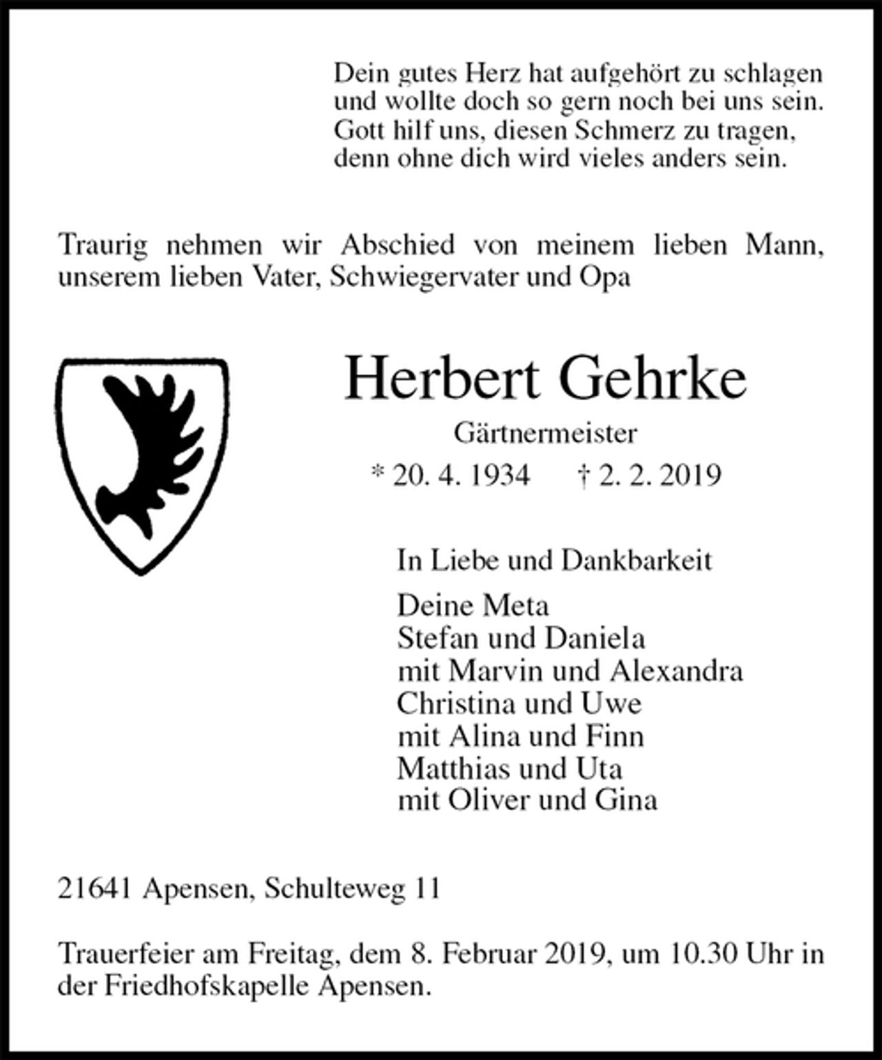 <p>Dein gutes Herz hat aufgehört zu schlagen<br />und wollte doch so gern noch bei uns sein.<br />Gott hilf uns, diesen Schmerz zu tragen,<br />denn ohne dich wird vieles anders sein.<br />Traurig nehmen wir Abschied von meinem lieben Mann,<br />unserem lieben Vater, Schwiegervater und Opa<br />Herbert Gehrke<br />Gärtnermeister<br />* 20. 4. 1934 † 2. 2. 2019<br />In Liebe und Dankbarkeit<br />Deine Meta<br />Stefan und Daniela<br />mit Marvin und Alexandra<br />Christina und Uwe<br />mit Alina und Finn<br />Matthias und Uta<br />mit Oliver und Gina<br />21641 Apensen, Schulteweg 11</p><p>Trauerfeier am Freitag, dem 8. Februar 2019, um 10.30 Uhr in der Friedhofskapelle Apensen.</p>