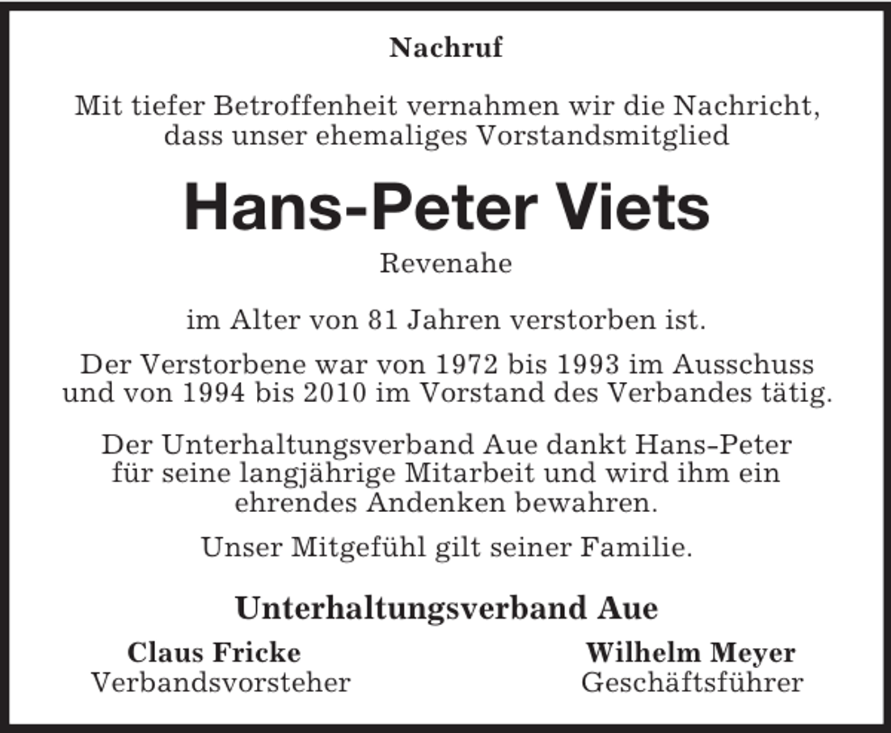 <p>Nachruf</p><p>Mit tiefer Betroffenheit vernahmen wir die Nachricht, dass unser ehemaliges Vorstandsmitglied<br />Hans-Peter Viets<br />Revenahe<br />im Alter von 81 Jahren verstorben ist.<br />Der Verstorbene war von 1972 bis 1993 im Ausschuss und von 1994 bis 2010 im Vorstand des Verbandes tätig.<br />Der Unterhaltungsverband Aue dankt Hans-Peter<br />für seine langjährige Mitarbeit und wird ihm ein<br />ehrendes Andenken bewahren.<br />Unser Mitgefühl gilt seiner Familie.<br />Unterhaltungsverband Aue<br />Claus Fricke Wilhelm Meyer<br />Verbandsvorsteher Geschäftsführer</p>