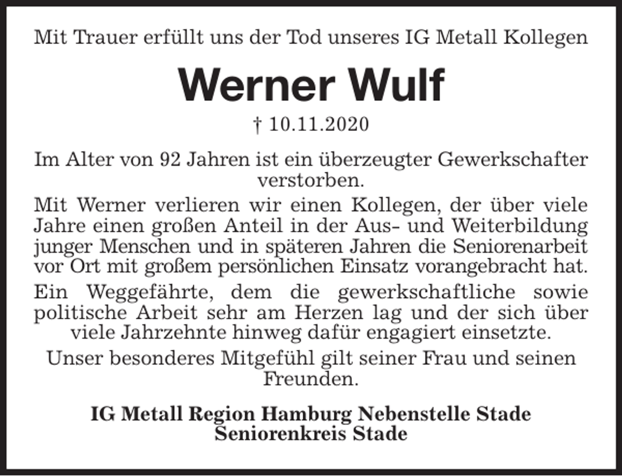 <p>Mit Trauer erfüllt uns der Tod unseres IG Metall Kollegen<br />Werner Wulf<br />† 10.11.2020<br />Im Alter von 92 Jahren ist ein überzeugter Gewerkschafter<br />verstorben.<br />Mit Werner verlieren wir einen Kollegen, der über viele<br />Jahre einen großen Anteil in der Aus- und Weiterbildung<br />junger Menschen und in späteren Jahren die Seniorenarbeit<br />vor Ort mit großem persönlichen Einsatz vorangebracht hat.<br />Ein Weggefährte, dem die gewerkschaftliche sowie<br />politische Arbeit sehr am Herzen lag und der sich über<br />viele Jahrzehnte hinweg dafür engagiert einsetzte.<br />Unser besonderes Mitgefühl gilt seiner Frau und seinen Freunden.<br />IG Metall Region Hamburg Nebenstelle Stade<br />Seniorenkreis Stade</p>