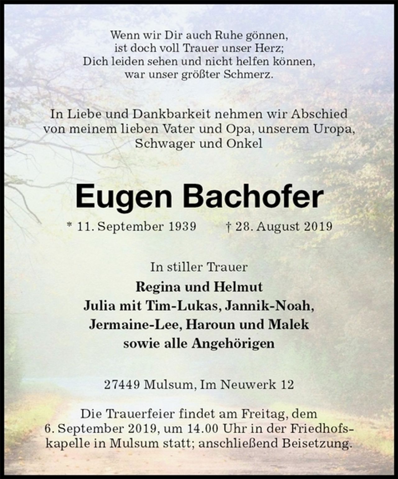<p>Wenn wir Dir auch Ruhe gönnen,<br />ist doch voll Trauer unser Herz;<br />Dich leiden sehen und nicht helfen können,<br />war unser größter Schmerz.<br />In Liebe und Dankbarkeit nehmen wir Abschied von meinem lieben Vater und Opa, unserem Uropa, Schwager und Onkel<br />Eugen Bachofer<br />* 11. September 1939 † 28. August 2019<br />In stiller Trauer<br />Regina und Helmut<br />Julia mit Tim-Lukas, Jannik-Noah,<br />Jermaine-Lee, Haroun und Malek<br />sowie alle Angehörigen<br />27449 Mulsum, Im Neuwerk 12</p><p>Die Trauerfeier findet am Freitag, dem<br />6. September 2019, um 14.00 Uhr in der Friedhofskapelle in Mulsum statt; anschließend Beisetzung.</p>