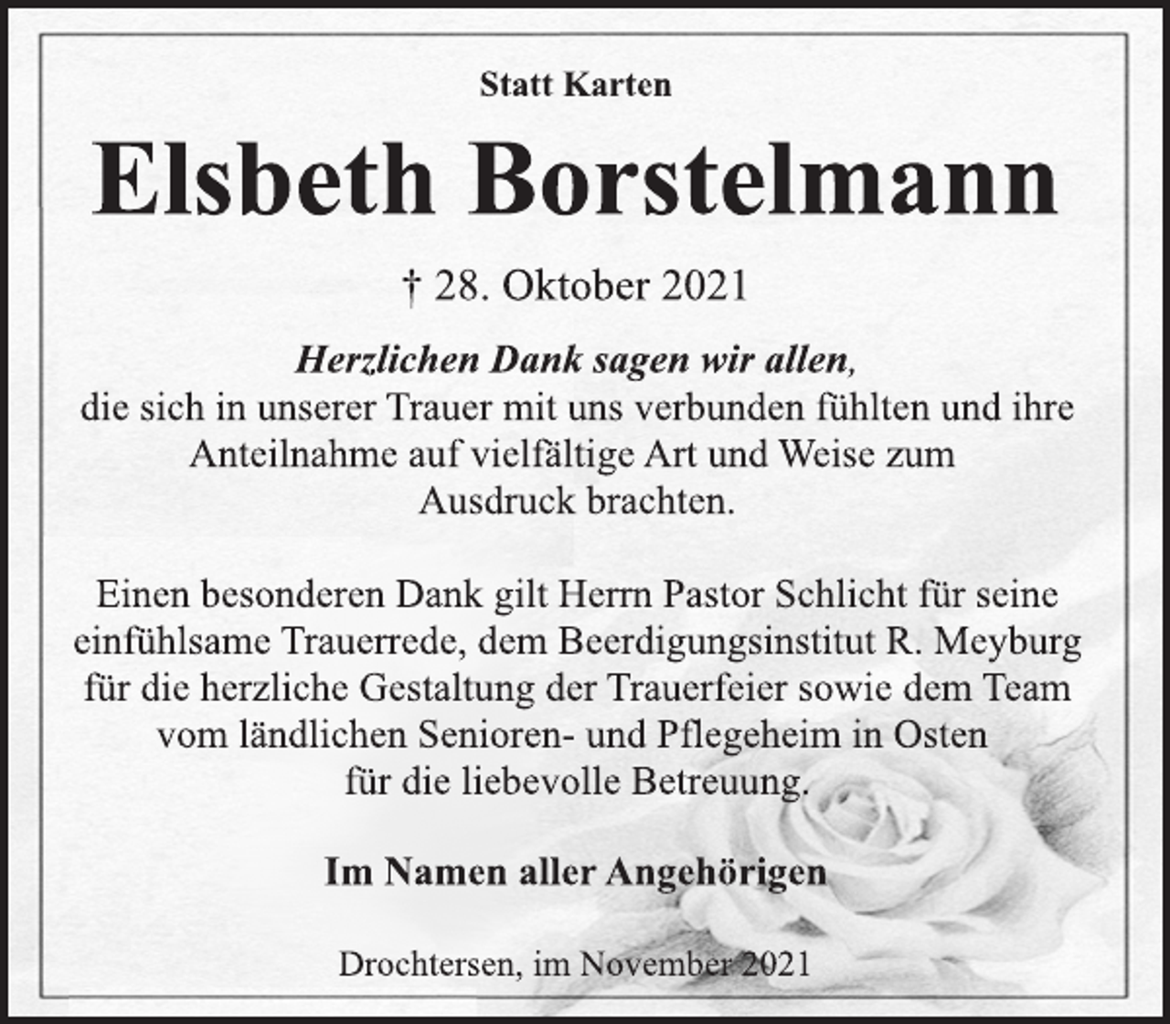 <p>Statt Karten<br />Elsbeth Borstelmann<br />† 28. Oktober 2021<br />Herzlichen Dank sagen wir allen,<br />die sich in unserer Trauer mit uns verbunden fühlten und ihre<br />Anteilnahme auf vielfältige Art und Weise zum<br />Ausdruck brachten.<br />Einen besonderen Dank gilt Herrn Pastor Schlicht für seine<br />einfühlsame Trauerrede, dem Beerdigungsinstitut R. Meyburg<br />für die herzliche Gestaltung der Trauerfeier sowie dem Team<br />vom ländlichen Senioren- und Pflegeheim in Osten<br />für die liebevolle Betreuung.<br />Im Namen aller Angehörigen<br />Drochtersen, im November 2021</p>