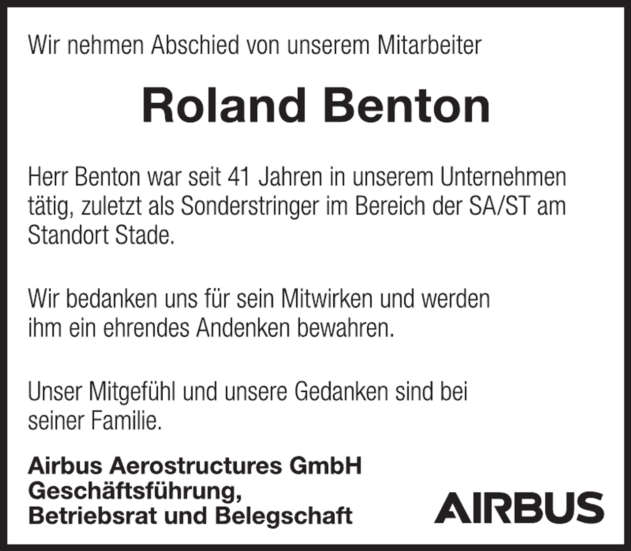 <p>Wir nehmen Abschied von unserem Mitarbeiter<br />Roland Benton<br />Herr Benton war seit 41 Jahren in unserem Unternehmen<br />tätig, zuletzt als Sonderstringer im Bereich der SA/ST am<br />Standort Stade.<br />Wir bedanken uns für sein Mitwirken und werden<br />ihm ein ehrendes Andenken bewahren.<br />Unser Mitgefühl und unsere Gedanken sind bei<br />seiner Familie.<br />Airbus Aerostructures GmbH<br />Geschäftsführung,<br />Betriebsrat und Belegschaft</p>