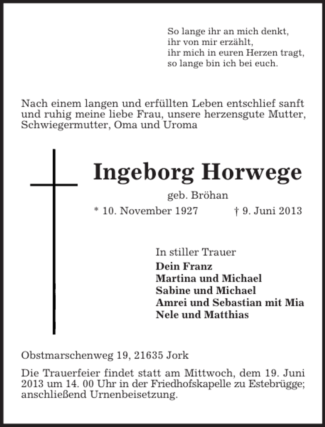 <p>So lange ihr an mich denkt,<br />ihr von mir erzählt,<br />ihr mich in euren Herzen tragt,<br />so lange bin ich bei euch.</p><p>Nach einem langen und erfüllten Leben entschlief sanft<br />und ruhig meine liebe Frau, unsere herzensgute Mutter,<br />Schwiegermutter, Oma und Uroma</p><p>Ingeborg Horwege<br />geb. Bröhan<br />* 10. November 1927<br />† 9. Juni 2013</p><p>In stiller Trauer<br />Dein Franz<br />Martina und Michael<br />Sabine und Michael<br />Amrei und Sebastian mit Mia<br />Nele und Matthias</p><p>Obstmarschenweg 19, 21635 Jork<br />Die Trauerfeier findet statt am Mittwoch, dem 19. Juni<br />2013 um 14. 00 Uhr in der Friedhofskapelle zu Estebrügge;<br />anschließend Urnenbeisetzung.</p>