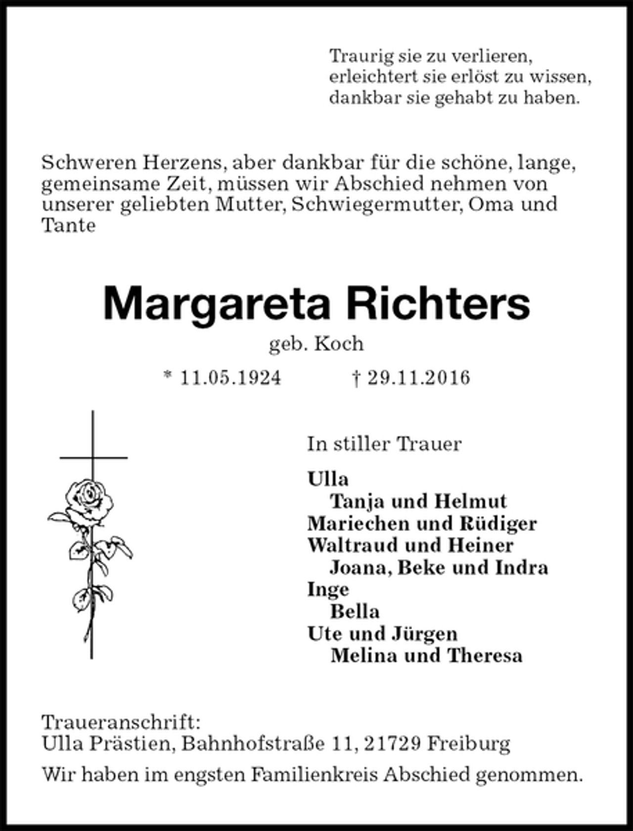 <p>Traurig sie zu verlieren,<br />erleichtert sie erlöst zu wissen,<br />dankbar sie gehabt zu haben.<br />Schweren Herzens, aber dankbar für die schöne, lange,<br />gemeinsame Zeit, müssen wir Abschied nehmen von<br />unserer geliebten Mutter, Schwiegermutter, Oma und<br />Tante<br />Margareta Richters<br />geb. Koch<br />* 11.05.1924 † 29.11.2016<br />In stiller Trauer<br />Ulla<br />Tanja und Helmut<br />Mariechen und Rüdiger<br />Waltraud und Heiner<br />Joana, Beke und Indra<br />Inge<br />Bella<br />Ute und Jürgen<br />Melina und Theresa<br />Traueranschrift:<br />Ulla Prästien, Bahnhofstraße 11, 21729 Freiburg<br />Wir haben im engsten Familienkreis Abschied genommen.</p>