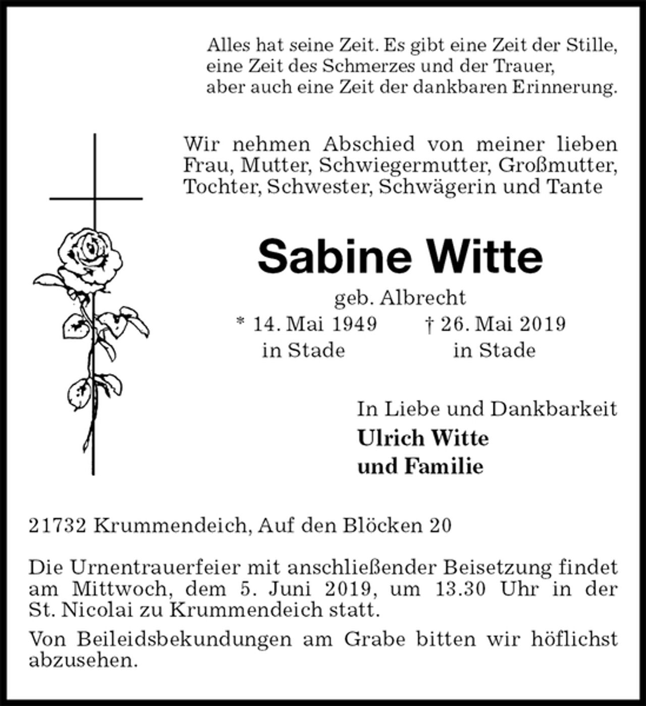 <p>Alles hat seine Zeit. Es gibt eine Zeit der Stille,<br />eine Zeit des Schmerzes und der Trauer,<br />aber auch eine Zeit der dankbaren Erinnerung.<br />Wir nehmen Abschied von meiner lieben Frau, Mutter, Schwiegermutter, Großmutter,<br />Tochter, Schwester, Schwägerin und Tante<br />Sabine Witte<br />geb. Albrecht<br />* 14. Mai 1949 † 26. Mai 2019<br />in Stade in Stade<br />In Liebe und Dankbarkeit<br />Ulrich Witte<br />und Familie<br />21732 Krummendeich, Auf den Blöcken 20</p>
<p>Die Urnentrauerfeier mit anschließender Beisetzung findet am Mittwoch, dem 5. Juni 2019, um 13.30 Uhr in der<br />St. Nicolai zu Krummendeich statt.<br />Von Beileidsbekundungen am Grabe bitten wir höflichst abzusehen.</p>