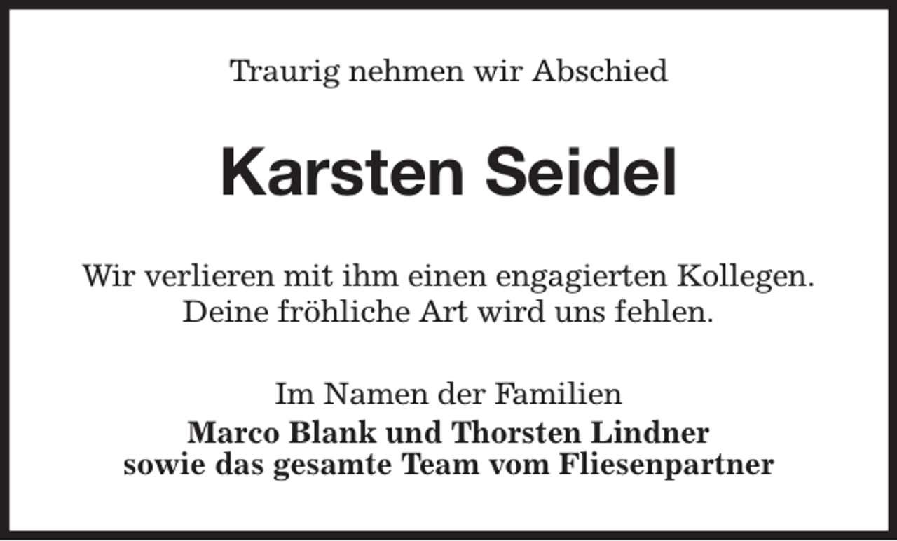 <p>Traurig nehmen wir Abschied<br />Karsten Seidel<br />Wir verlieren mit ihm einen engagierten Kollegen.<br />Deine fröhliche Art wird uns fehlen.<br />Im Namen der Familien<br />Marco Blank und Thorsten Lindner<br />sowie das gesamte Team vom Fliesenpartner</p>