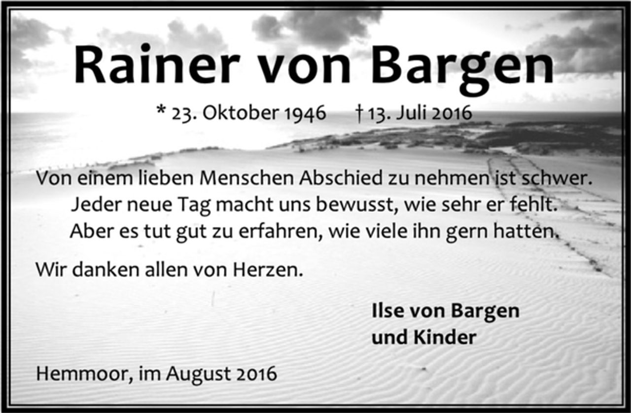<p>Rainer von Bargen<br />* 23. Oktober 1946 † 13. Juli 2016<br />Von einem lieben Menschen Abschied zu nehmen ist schwer.<br />Jeder neue Tag macht uns bewusst, wie sehr er fehlt.<br />Aber es tut gut zu erfahren, wie viele ihn gern hatten.<br />Wir danken allen von Herzen.<br />Ilse von Bargen<br />und Kinder<br />Hemmoor, im August 2016</p>