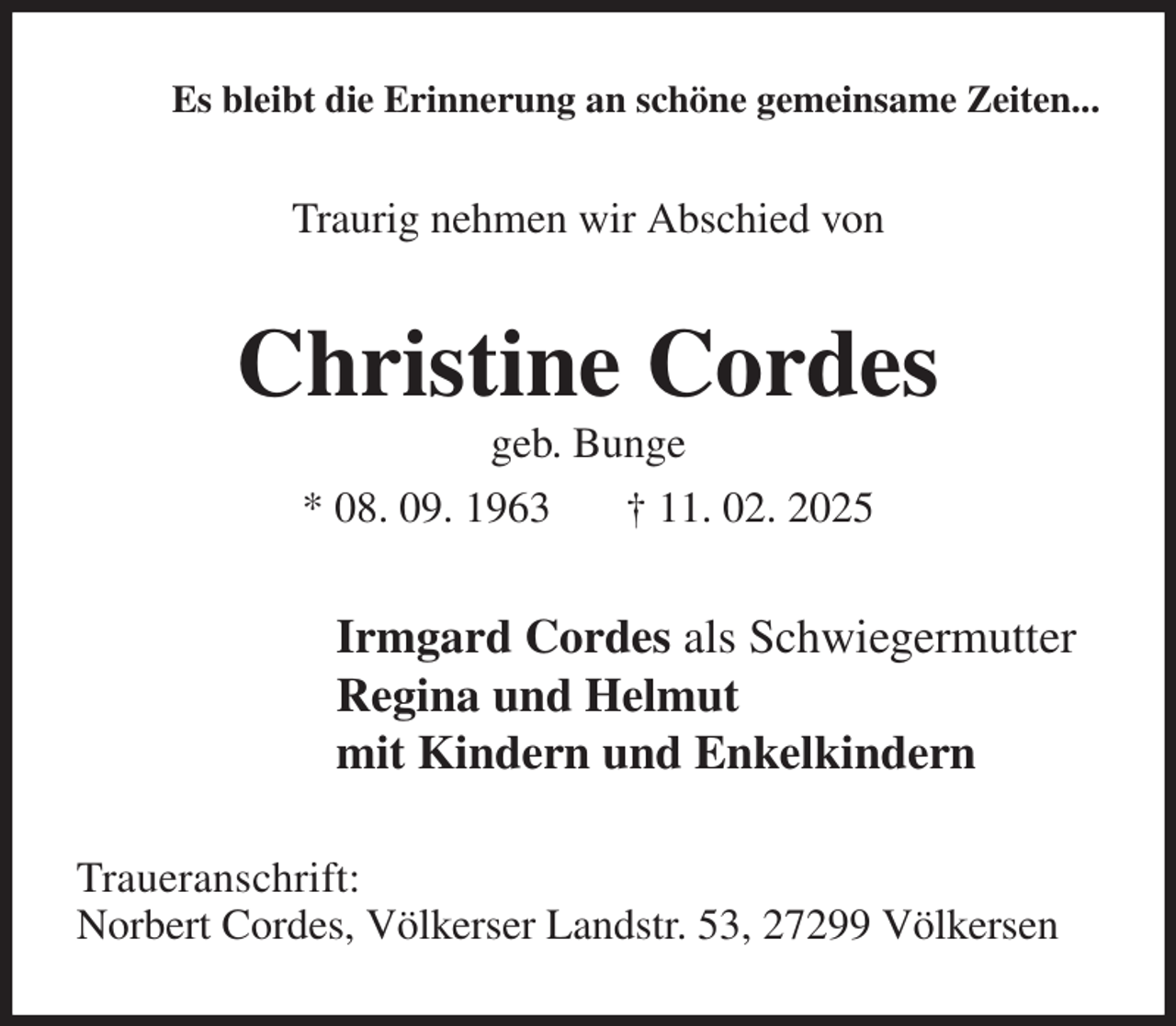 <p>Es bleibt die Erinnerung an schöne gemeinsame Zeiten...<br />Traurig nehmen wir Abschied von<br />Christine Cordes<br />geb. Bunge<br />* 08. 09. 1963 † 11. 02. 2025<br />Irmgard Cordes als Schwiegermutter<br />Regina und Helmut<br />mit Kindern und Enkelkindern<br />Traueranschrift:<br />Norbert Cordes, Völkerser Landstr. 53, 27299 Völkersen</p>