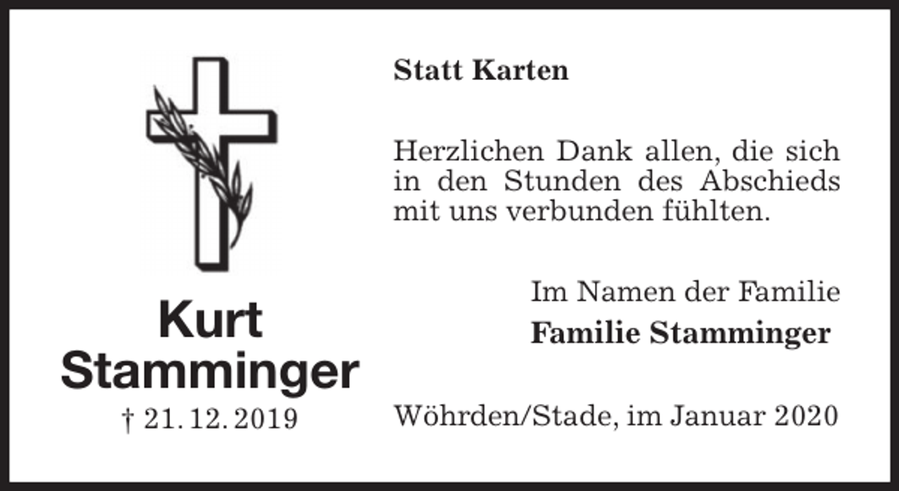 <p>Statt Karten<br />Herzlichen Dank allen, die sich in den Stunden des Abschieds mit uns verbunden fühlten.<br />Im Namen der Familie<br />Familie Stamminger<br />Wöhrden/Stade, im Januar 2020<br />Kurt<br />Stamminger<br />† 21. 12. 2019</p>