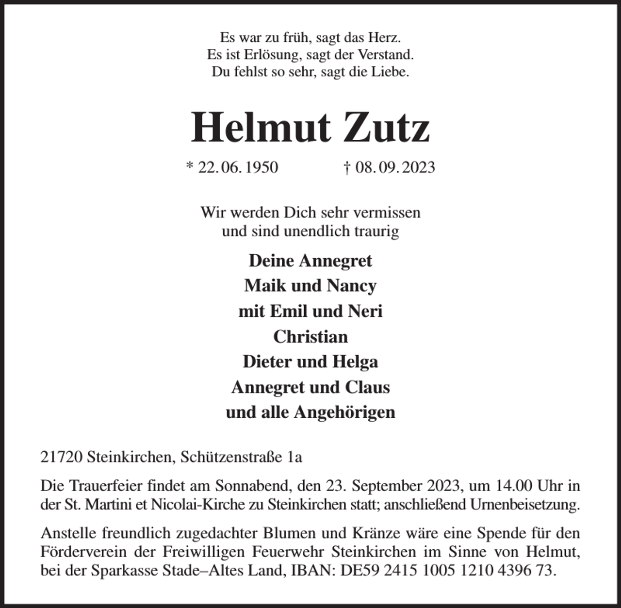 <p>Es war zu früh, sagt das Herz.<br />Es ist Erlösung, sagt der Verstand.<br />Du fehlst so sehr, sagt die Liebe.<br />Helmut Zutz<br />* 22. 06. 1950 † 08. 09. 2023<br />Wir werden Dich sehr vermissen<br />und sind unendlich traurig<br />Deine Annegret<br />Maik und Nancy<br />mit Emil und Neri<br />Christian<br />Dieter und Helga<br />Annegret und Claus<br />und alle Angehörigen<br />21720 Steinkirchen, Schützenstraße 1a<br />Die Trauerfeier findet am Sonnabend, den 23. September 2023, um 14.00 Uhr in der St. Martini et Nicolai-Kirche zu Steinkirchen statt; anschließend Urnenbeisetzung.<br />Anstelle freundlich zugedachter Blumen und Kränze wäre eine Spende für den Förderverein der Freiwilligen Feuerwehr Steinkirchen im Sinne von Helmut,<br />bei der Sparkasse Stade-Altes Land, IBAN: DE59 2415 1005 1210 4396 73.</p>
