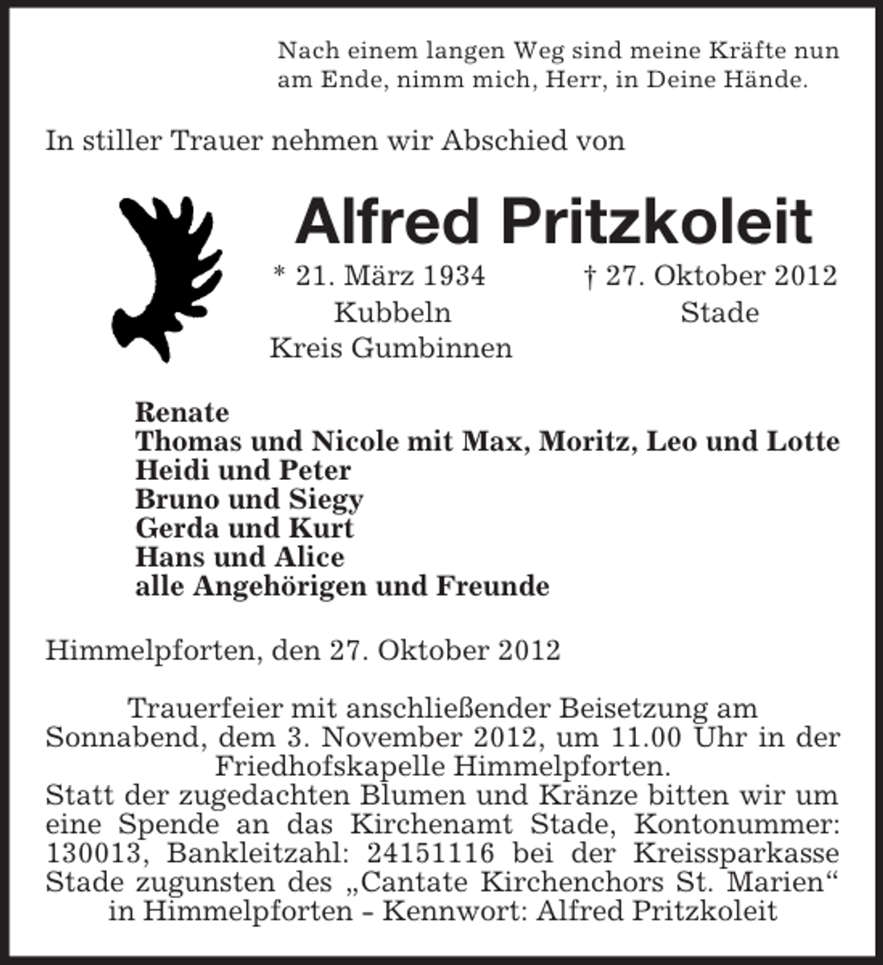 <p>Nach einem langen Weg sind meine Kräfte nun<br />am Ende, nimm mich, Herr, in Deine Hände.<br />In stiller Trauer nehmen wir Abschied von<br />Alfred Pritzkoleit<br />* 21. März 1934 † 27. Oktober 2012<br />Kubbeln Stade<br />Kreis Gumbinnen<br />Renate<br />Thomas und Nicole mit Max, Moritz, Leo und Lotte<br />Heidi und Peter<br />Bruno und Siegy<br />Gerda und Kurt<br />Hans und Alice<br />alle Angehörigen und Freunde<br />Himmelpforten, den 27. Oktober 2012</p><p>Trauerfeier mit anschließender Beisetzung am<br />Sonnabend, dem 3. November 2012, um 11.00 Uhr in der Friedhofskapelle Himmelpforten.<br />Statt der zugedachten Blumen und Kränze bitten wir um eine Spende an das Kirchenamt Stade, Kontonummer: 130013, Bankleitzahl: 24151116 bei der Kreissparkasse Stade zugunsten des „Cantate Kirchenchors St. Marien“ in Himmelpforten - Kennwort: Alfred Pritzkoleit</p>