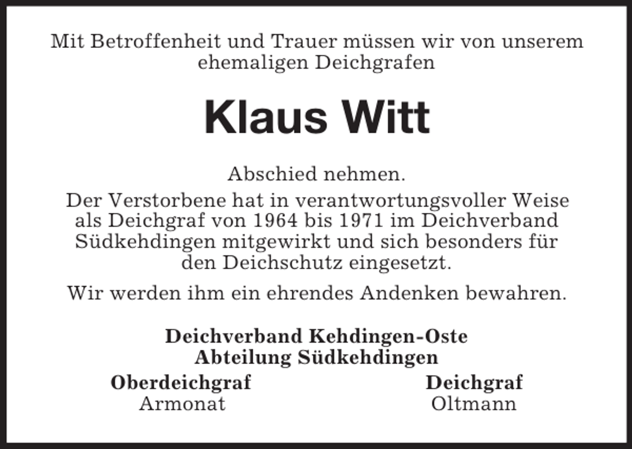 <p>Mit Betroffenheit und Trauer müssen wir von unserem ehemaligen Deichgrafen<br />Klaus Witt<br />Abschied nehmen.<br />Der Verstorbene hat in verantwortungsvoller Weise<br />als Deichgraf von 1964 bis 1971 im Deichverband<br />Südkehdingen mitgewirkt und sich besonders für<br />den Deichschutz eingesetzt.<br />Wir werden ihm ein ehrendes Andenken bewahren.<br />Deichverband Kehdingen-Oste<br />Abteilung Südkehdingen<br />Oberdeichgraf Deichgraf<br />Armonat Oltmann</p>