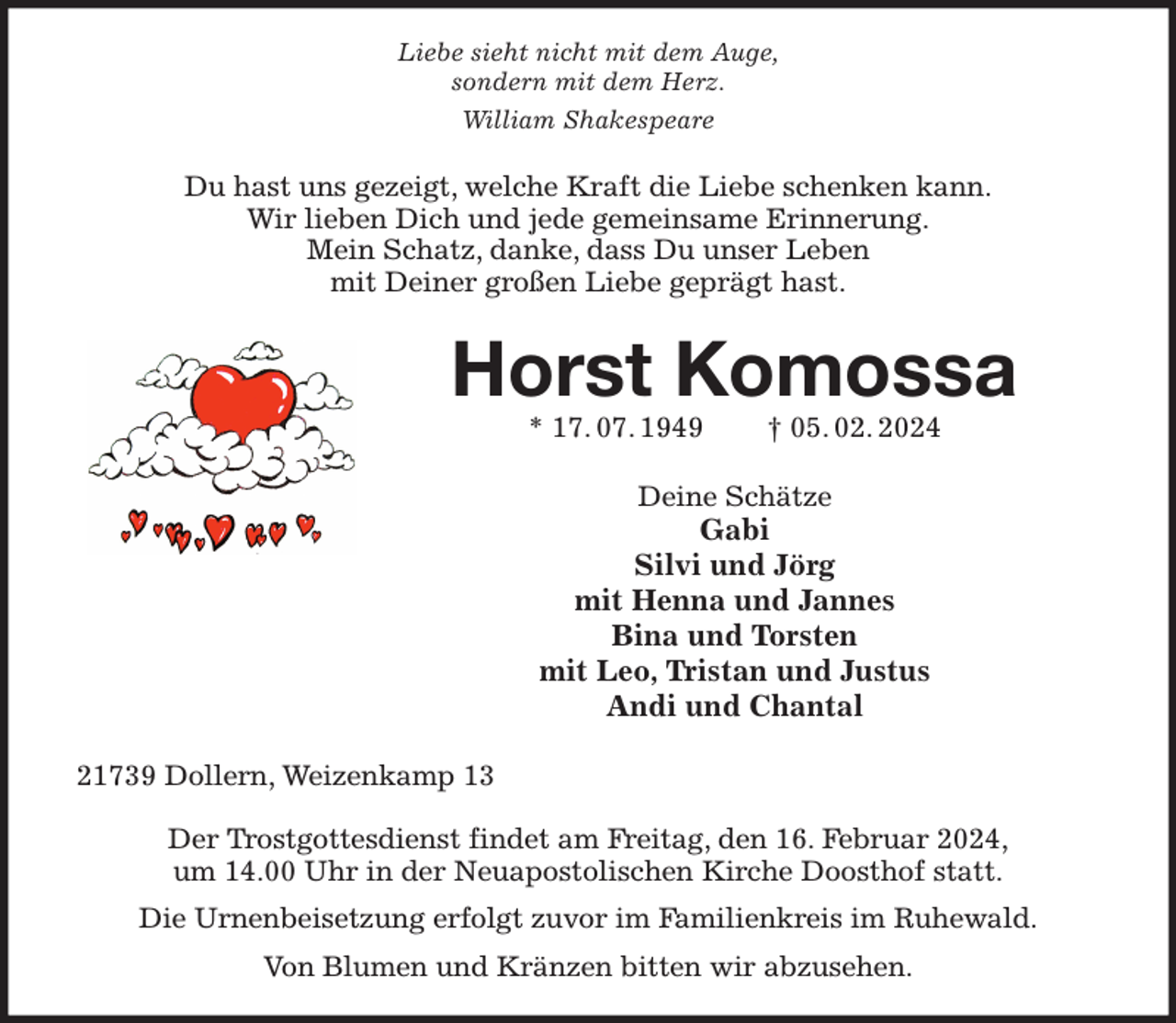 <p>Liebe sieht nicht mit dem Auge,<br />sondern mit dem Herz.<br />William Shakespeare<br />Du hast uns gezeigt, welche Kraft die Liebe schenken kann.<br />Wir lieben Dich und jede gemeinsame Erinnerung.<br />Mein Schatz, danke, dass Du unser Leben<br />mit Deiner großen Liebe geprägt hast.<br />Horst Komossa<br />* 17. 07. 1949 † 05. 02. 2024<br />Deine Schätze<br />Gabi<br />Silvi und Jörg<br />mit Henna und Jannes<br />Bina und Torsten<br />mit Leo, Tristan und Justus<br />Andi und Chantal<br />21739 Dollern, Weizenkamp 13</p><p>Der Trostgottesdienst findet am Freitag, den 16. Februar 2024,<br />um 14.00 Uhr in der Neuapostolischen Kirche Doosthof statt.<br />Die Urnenbeisetzung erfolgt zuvor im Familienkreis im Ruhewald.<br />Von Blumen und Kränzen bitten wir abzusehen.</p>