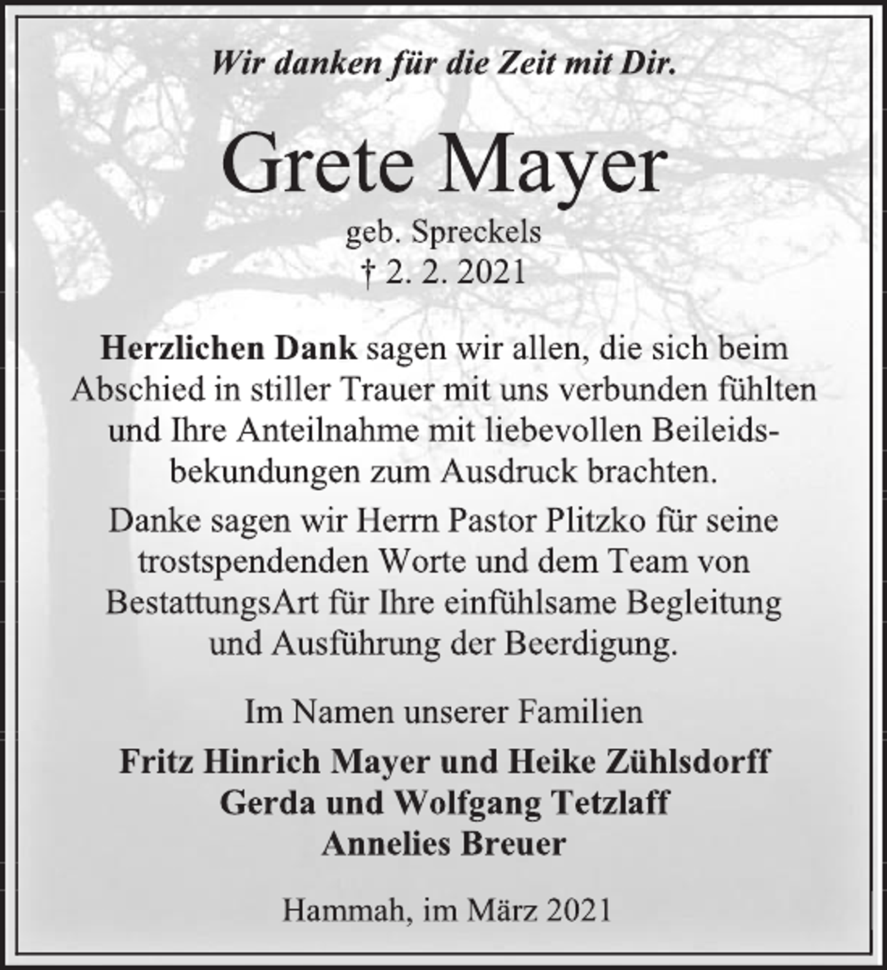 <p>Wir danken für die Zeit mit Dir.<br />Grete Mayer<br />geb. Spreckels<br />† 2. 2. 2021<br />Herzlichen Danksagen wir allen, die sich beim<br />Abschied in stiller Trauer mit uns verbunden fühlten<br />und Ihre Anteilnahme mit liebevollen Beileids-<br />bekundungen zum Ausdruck brachten.<br />Danke sagen wir Herrn Pastor Plitzko für seine<br />trostspendenden Worte und dem Team von<br />BestattungsArt für Ihre einfühlsame Begleitung<br />und Ausführung der Beerdigung.<br />Im Namen unserer Familien<br />Fritz Hinrich Mayer und HeikeZühlsdorff<br />Gerda und WolfgangTetzlaff<br />AnneliesBreuer<br />Hammah,im März 2021</p>