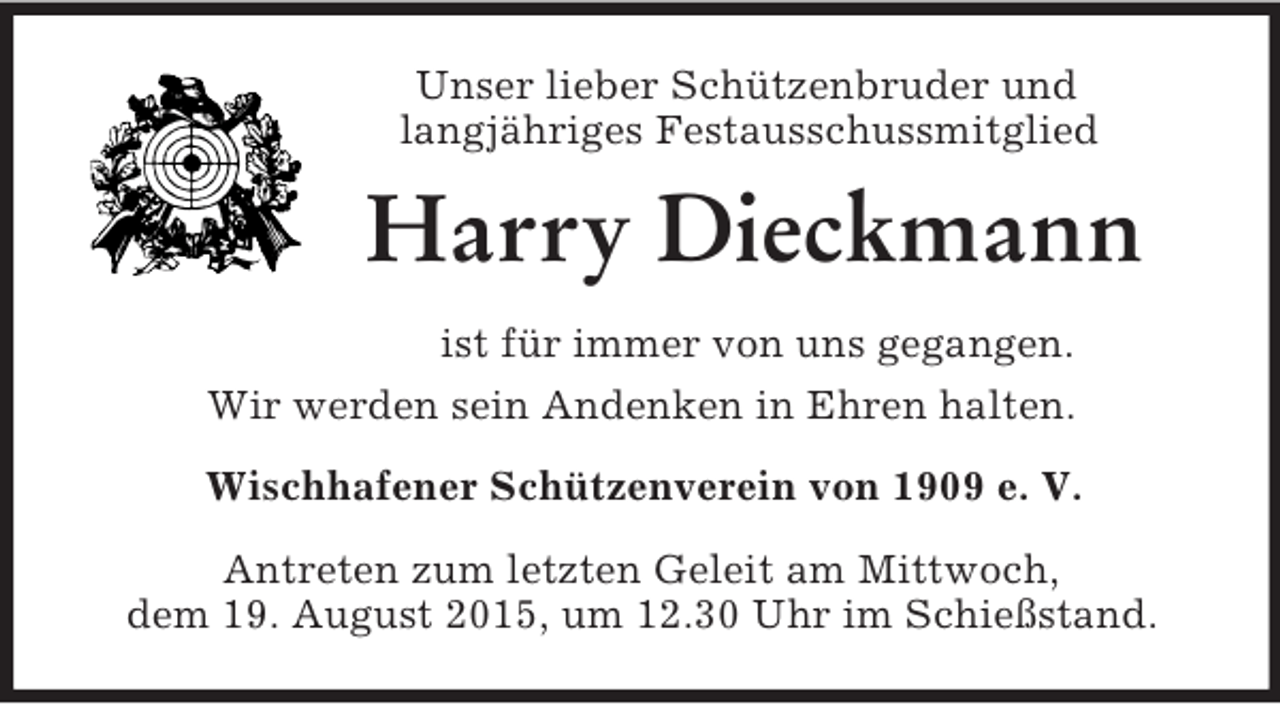 <p>Unser lieber Schützenbruder und<br />langjähriges Festausschussmitglied<br />Harry Dieckmann<br />ist für immer von uns gegangen.<br />Wir werden sein Andenken in Ehren halten.<br />Wischhafener Schützenverein von 1909 e. V.<br />Antreten zum letzten Geleit am Mittwoch,<br />dem 19. August 2015, um 12.30 Uhr im Schießstand.</p>