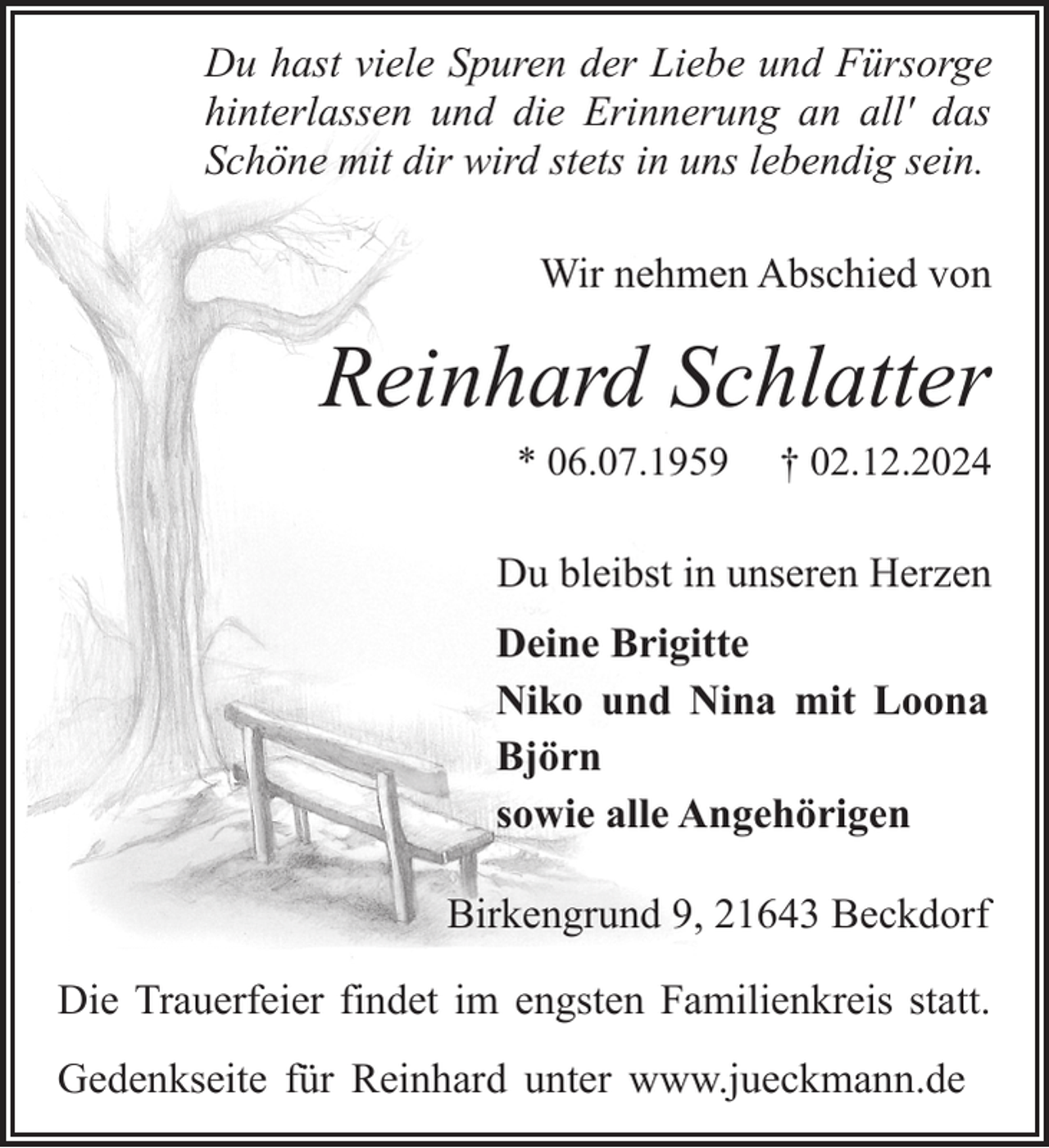 <p>Du hast viele Spuren der Liebe und Fürsorge<br />hinterlassen und die Erinnerung an all' das<br />Schöne mit dir wird stets in uns lebendig sein.<br />Wir nehmen Abschied von</p><p>Reinhard Schlatter<br />* 06.07.1959</p><p>† 02.12.2024</p><p>Du bleibst in unseren Herzen<br />Deine Brigitte<br />Niko und Nina mit Loona<br />Björn<br />sowie alle Angehörigen<br />Birkengrund 9, 21643 Beckdorf<br />Die Trauerfeier findet im engsten Familienkreis statt.<br />Gedenkseite für Reinhard unter www.jueckmann.de</p>