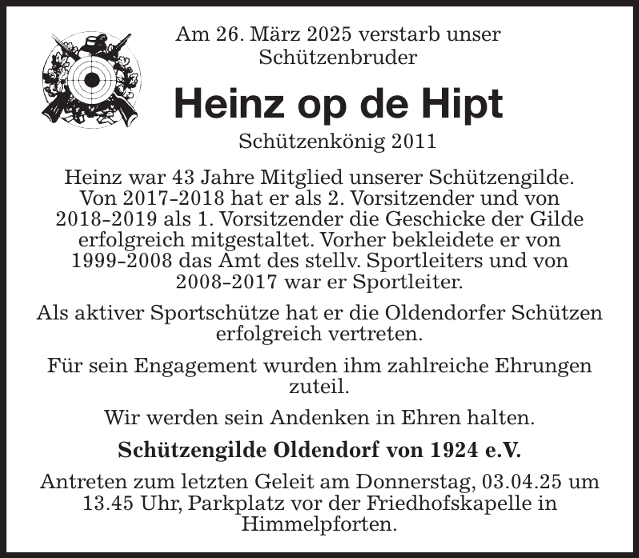 <p>Am 26. März 2025 verstarb unser<br />Schützenbruder<br />Heinz op de Hipt<br />Schützenkönig 2011<br />Heinz war 43 Jahre Mitglied unserer Schützengilde.<br />Von 2017-2018 hat er als 2. Vorsitzender und von 2018-2019 als 1. Vorsitzender die Geschicke der Gilde erfolgreich mitgestaltet. Vorher bekleidete er von 1999-2008 das Amt des stellv. Sportleiters und von 2008-2017 war er Sportleiter.<br />Als aktiver Sportschütze hat er die Oldendorfer Schützen erfolgreich vertreten.<br />Für sein Engagement wurden ihm zahlreiche Ehrungen zuteil.<br />Wir werden sein Andenken in Ehren halten.<br />Schützengilde Oldendorf von 1924 e.V.<br />Antreten zum letzten Geleit am Donnerstag, 03.04.25 um 13.45 Uhr, Parkplatz vor der Friedhofskapelle in Himmelpforten.</p>